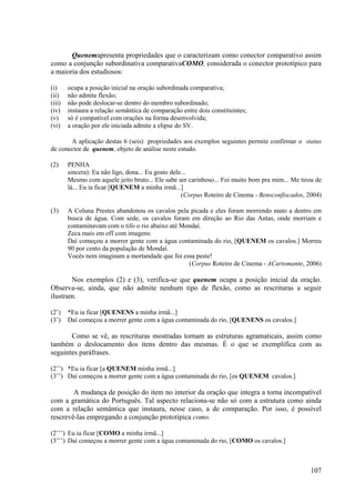 Quenemapresenta propriedades que o caracterizam como conector comparativo assim
como a conjunção subordinativa comparativaCOMO, considerada o conector prototípico para
a maioria dos estudiosos:

(i)     ocupa a posição inicial na oração subordinada comparativa;
(ii)    não admite flexão;
(iii)   não pode deslocar-se dentro do membro subordinado;
(iv)    instaura a relação semântica de comparação entre dois constituintes;
(v)     só é compatível com orações na forma desenvolvida;
(vi)    a oração por ele iniciada admite a elipse do SV.

       A aplicação destas 6 (seis) propriedades aos exemplos seguintes permite confirmar o status
de conector de quenem, objeto de análise neste estudo.

(2)     PENHA
        sincera): Eu não ligo, dona... Eu gosto dele...
        Mesmo com aquele jeito bruto... Ele sabe ser carinhoso... Foi muito bom pra mim... Me tirou de
        lá... Eu ia ficar [QUENEM a minha irmã...]
                                                    (Corpus Roteiro de Cinema - Bensconfiscados, 2004)

(3)     A Coluna Prestes abandonou os cavalos pela picada e eles foram morrendo mato a dentro em
        busca de água. Com sede, os cavalos foram em direção ao Rio das Antas, onde morriam e
        contaminavam com o tifo o rio abaixo até Mondaí.
        Zeca mais em off com imagens:
        Daí começou a morrer gente com a água contaminada do rio, [QUENEM os cavalos.] Morreu
        90 por cento da população de Mondaí.
        Vocês nem imaginam a mortandade que foi essa peste!
                                                   (Corpus Roteiro de Cinema - ACartomante, 2006)

        Nos exemplos (2) e (3), verifica-se que quenem ocupa a posição inicial da oração.
Observa-se, ainda, que não admite nenhum tipo de flexão, como as rescrituras a seguir
ilustram.

(2’)    *Eu ia ficar [QUENENS a minha irmã...]
(3’)    Daí começou a morrer gente com a água contaminada do rio, [QUENENS os cavalos.]

       Como se vê, as rescrituras mostradas tornam as estruturas agramaticais, assim como
também o deslocamento dos itens dentro das mesmas. É o que se exemplifica com as
seguintes paráfrases.

(2’’) *Eu ia ficar [a QUENEM minha irmã...]
(3’’) Daí começou a morrer gente com a água contaminada do rio, [os QUENEM cavalos.]

        A mudança de posição do item no interior da oração que integra a torna incompatível
com a gramática do Português. Tal aspecto relaciona-se não só com a estrutura como ainda
com a relação semântica que instaura, nesse caso, a de comparação. Por isso, é possível
rescrevê-las empregando a conjunção prototípica como.

(2’’’) Eu ia ficar [COMO a minha irmã...]
(3’’’) Daí começou a morrer gente com a água contaminada do rio, [COMO os cavalos.]



                                                                                                  107
 