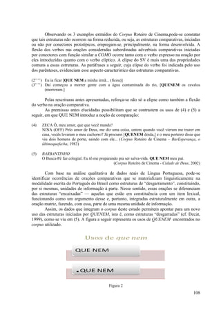 Observando os 3 exemplos extraídos do Corpus Roteiro de Cinema,pode
                                                                       Cinema,pode-se constatar
que tais estruturas não ocorrem na forma reduzida, ou seja, as estruturas comparativas, iniciadas
ou não por conectores prototípicos, empregam se, principalmente, na forma desenvolvida. A
                                      empregam-se,
flexão dos verbos nas orações c consideradas subordinadas adverbiais comparativas iniciadas
por conectores com função similar a COMO ocorre tanto com o verbo expresso na oração por
eles introduzidas quanto com o verbo elíptico. A elipse do SV é mais uma das propriedades
comuns a essas estruturas. As paráfrases a seguir, cuja elipse do verbo foi indicada pelo uso
                     ruturas.
dos parênteses, evidenciam esse aspecto característico das estruturas comparativas.

(2’’’’) Eu ia ficar [QUE NEM a minha irmã... (ficou)]
                     QUE
(3’’’’) Daí começou a morrer gente com a água contaminada do rio, [
                                                                  [QUENEM os cavalos
        (morreram.]

        Pelas rescrituras antes apresentadas, reforça se não só a elipse como também a flexão
                                              reforça-se
do verbo na oração comparativa.
        As premissas antes elucidadas possibilitam que se contrastem os usos de (4) e (5) a
seguir, em que QUE NEM introduz a noção de comparação:

(4)   ZECA Ô, meu amor, que que você manda?
      NINA (OFF) Pelo amor de Deus, me diz uma coisa, ontem quando você vieram me trazer em
      casa, vocês levaram o meu cachorro? Já procurei [
                                                      [QUENEM doida,] e o meu porteiro disse que
      viu dois homens de porre, saindo com ele... ((Corpus Roteiro de Cinema – BarEsperança, o
      últimoquefecha, 1983)

(5)   BARBANTINHO
      O Busca-Pé faz colegial. Eu tô me preparando pra ser salva-vida. QUE NEM meu pai.
              Pé
                                                (Corpus Roteiro de Cinema - Cidade de Deus, 2002)

        Com base na análise qualitativa de dados reais de Língua Portuguesa, pode  pode-se
identificar ocorrências de orações comparativas que se materializam linguisticamente na
modalidade escrita do Português do Brasil como estruturas de “desgarramento”, constituindo,
por si mesmas, unidades de informação à parte. Nesse sentido, essas orações se diferenciam
das estruturas “encaixadas” — aquelas que estão em constituência com um item lexical,
             as
funcionando como um argumento desse e, portanto, integradas estruturalmente em outra, a
oração matriz, fazendo, com essa, parte de uma mesma unidade de informação.
        Assim, os dados que integram o corpus deste estudo permitem apontar para um novo
                          ue
uso das estruturas iniciadas por QUENEM, isto é, como estruturas “desgarradas” (cf. Decat,
                                           ,
1999), como se viu em (5). A figura a seguir representa os usos de QUENEM encontrados no
corpus utilizado.




                                            Figura 2
                                                                                             108
 