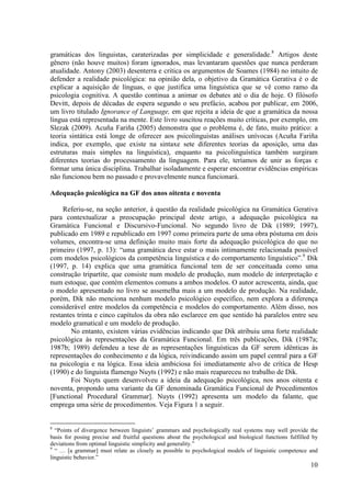 gramáticas dos linguistas, caraterizadas por simplicidade e generalidade.8 Artigos deste
gênero (não houve muitos) foram ignorados, mas levantaram questões que nunca perderam
atualidade. Antony (2003) desenterra e critica os argumentos de Soames (1984) no intuito de
defender a realidade psicológica: na opinião dela, o objetivo da Gramática Gerativa é o de
explicar a aquisição de línguas, o que justifica uma linguística que se vê como ramo da
psicologia cognitiva. A questão continua a animar os debates até o dia de hoje. O filósofo
Devitt, depois de décadas de espera segundo o seu prefácio, acabou por publicar, em 2006,
um livro titulado Ignorance of Language, em que rejeita a ideia de que a gramática da nossa
língua está representada na mente. Este livro suscitou reações muito críticas, por exemplo, em
Slezak (2009). Acuña Fariña (2005) demonstra que o problema é, de fato, muito prático: a
teoria sintática está longe de oferecer aos psicolinguistas análises unívocas (Acuña Fariña
indica, por exemplo, que existe na sintaxe sete diferentes teorias da aposição, uma das
estruturas mais simples na linguística), enquanto na psicolinguística também surgiram
diferentes teorias do processamento da linguagem. Para ele, teríamos de unir as forças e
formar uma única disciplina. Trabalhar isoladamente e esperar encontrar evidências empíricas
não funcionou bem no passado e provavelmente nunca funcionará.

Adequação psicológica na GF dos anos oitenta e noventa

     Referiu-se, na seção anterior, à questão da realidade psicológica na Gramática Gerativa
para contextualizar a preocupação principal deste artigo, a adequação psicológica na
Gramática Funcional e Discursivo-Funcional. No segundo livro de Dik (1989; 1997),
publicado em 1989 e republicado em 1997 como primeira parte de uma obra póstuma em dois
volumes, encontra-se uma definição muito mais forte da adequação psicológica do que no
primeiro (1997, p. 13): “uma gramática deve estar o mais intimamente relacionada possível
com modelos psicológicos da competência linguística e do comportamento linguístico”.9 Dik
(1997, p. 14) explica que uma gramática funcional tem de ser conceituada como uma
construção tripartite, que consiste num modelo de produção, num modelo de interpretação e
num estoque, que contém elementos comuns a ambos modelos. O autor acrescenta, ainda, que
o modelo apresentado no livro se assemelha mais a um modelo de produção. Na realidade,
porém, Dik não menciona nenhum modelo psicológico específico, nem explora a diferença
considerável entre modelos da competência e modelos do comportamento. Além disso, nos
restantes trinta e cinco capítulos da obra não esclarece em que sentido há paralelos entre seu
modelo gramatical e um modelo de produção.
        No entanto, existem várias evidências indicando que Dik atribuiu uma forte realidade
psicológica às representações da Gramática Funcional. Em três publicações, Dik (1987a;
1987b; 1989) defendeu a tese de as representações linguísticas da GF serem idênticas às
representações do conhecimento e da lógica, reivindicando assim um papel central para a GF
na psicologia e na lógica. Essa ideia ambiciosa foi imediatamente alvo de crítica de Hesp
(1990) e do linguista flamengo Nuyts (1992) e não mais reapareceu no trabalho de Dik.
        Foi Nuyts quem desenvolveu a ideia da adequação psicológica, nos anos oitenta e
noventa, propondo uma variante da GF denominada Gramática Funcional de Procedimentos
[Functional Procedural Grammar]. Nuyts (1992) apresenta um modelo da falante, que
emprega uma série de procedimentos. Veja Figura 1 a seguir.


8
  “Points of divergence between linguists’ grammars and psychologically real systems may well provide the
basis for posing precise and fruitful questions about the psychological and biological functions fulfilled by
deviations from optimal linguistic simplicity and generality.”
9
  “ … [a grammar] must relate as closely as possible to psychological models of linguistic competence and
linguistic behavior.”
                                                                                                          10
 