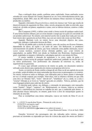 Para a realização deste estudo, conforme antes explicitado, foram analisados textos
retirados do corpus Roteiro de Cinema, disponível no site www.roteirodecinema.com.br, que
disponibiliza, desde 2003, mais de 380 roteiros de inúmeros filmes nacionais na íntegra, já
produzidos ou inéditos.
        Segundo o dicionário Houaisseletrônico, roteiro de cinema é um “texto que resulta do
desenvolvimento do argumento de filme, vídeo, novela, programa de rádio ou televisão, peça
teatral etc. dividido em planos, sequências e cenas, com as rubricas técnicas, cenários e todos
os diálogos”.
        Doc Comparato (1995), o define como sendo a forma escrita de qualquer audiovisual.
É uma forma literária efêmera, pois só existe durante o tempo que leva para ser convertido em
um produto audiovisual. No entanto, sem material escrito não se pode dizer nada, por isso um
bom roteiro não é garantia de um bom filme, mas sem um roteiro não existe um bom filme.
        Segundo Machado (s.d), no roteiro faz-se uma descrição objetiva das cenas,
sequências, diálogos e indicações técnicas do filme.
        Não há um padrão para a escrita de roteiros, estes são escritos em diversos formatos,
dependendo da época, da região e do estilo do autor. Em Hollywood, os produtores
convencionaram um padrão de roteiro, que ficou conhecido como padrão americano, master
scenes (cenas mestres), standard format (formato padrão), spec script (roteiro de
especulação), ou padrão WGA (em alusão ao Sindicato dos Roteiristas Americanos).Em
geral, respeitadas as margens e tabulações, cada página equivale a um minuto de filme.
        O roteiro também é chamado de argumento e, às vezes, ainda, de guião e é
considerado a forma escrita de qualquer espetáculo audiovisual, podendo ser escrito por um
ou vários profissionais. Tais profissionais são chamados de roteiristas ou, ainda, de
argumentistas ou guionistas.
        O corpus aqui utilizado constitui-se de roteiro ou guião, um documento narrativo
utilizado como diretriz para espetáculos de cinema ou programas televisivos.
        Assim, os roteiros de ficção contêm a íntegra de um filme ou de um capítulo de novela
ou seriado, sendo divididos em cenas numeradas que descrevem os personagens e os cenários.
No roteiro, incluem-se todos os diálogos, com indicações para os atores quanto à entonação
da voz e à atitude corporal, por exemplo. Além disso, nele se informa o horário em que cada
cena deve ser filmada ("dia", ”noite", "pôr-do-sol", "amanhecer" etc.) e, ainda, se a cena é
"externa" (filmada ao ar livre) ou "interna" (gravada em estúdio). Nota-se, portanto, que há
uma linguagem própria para cada tipo de roteiro.
        O roteirista pode indicar, nos diálogos, a entonação do personagem com marcações
como "ríspido", "alegre", "surpreso", etc. Modernamente, no entanto, reduz-se ao mínimo
necessário a interferência do roteirista no trabalho do ator, que é conduzido pelo diretor. A
falta absoluta dessas indicações, no entanto, pode levar a erros de interpretação quanto às
intenções de uma fala.
        Para se exemplificar uma destas indicações, veja-se um trecho do filme O céu de
Suely:

(6)   (...) SUELY A casa da dona Neuma... Pintaram de verde, de novo.
      IVONETE E você queria o quê?
      SUELY Não sei, tia. Tanta cor.
      IVONETE (CARINHOSA) Que nemesse teu cabelo de tomate(...)
                                                 (Corpus Roteiro de Cinema – O céu de Suely, 2008)

       Emoções 'invisíveis' dos personagens não são indicadas pelos roteiros, porque
precisam ser mostradas ao espectador por meio da vivência das ações dos atores em frente à


                                                                                              109
 