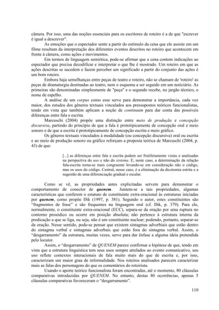 câmera. Por isso, uma das noções essenciais para os escritores de roteiro é a de que "escrever
é igual a descrever".
        As emoções que o espectador sente a partir do estímulo da cena que ele assiste em um
filme resultam da interpretação dos diferentes eventos descritos no roteiro que acontecem em
frente à câmera, como ações e movimentos.
        Em termos de linguagem semiótica, pode-se afirmar que a cena contem indicações ao
espectador que precisa decodificar e interpretar o que lhe é mostrado. Um roteiro em que as
ações descritas se sucedem e fazem perceber um significado a partir do conjunto das ações é
um bom roteiro.
        Embora haja semelhanças entre peças de teatro e roteiro, não se chamam de 'roteiro' as
peças de dramaturgia destinadas ao teatro, nem o esquema a ser seguido em um noticiário. As
primeiras são denominadas simplesmente de "peça" e o segundo recebe, no jargão técnico, o
nome de espelho.
        A análise de um corpus como esse serve para demonstrar a importância, cada vez
maior, dos estudos dos gêneros textuais vinculados aos pressupostos teóricos funcionalistas,
tendo em vista que também aplicam a noção de continuum para dar conta das possíveis
diferenças entre fala e escrita.
        Marcuschi (2004) propõe uma distinção entre meio de produção e concepção
discursiva, partindo do princípio de que a fala é prototipicamente de concepção oral e meio
sonoro e de que a escrita é prototipicamente de concepção escrita e meio gráfico.
        Os gêneros textuais vinculados à modalidade (ou concepção discursiva) oral ou escrita
e ao meio de produção sonoro ou gráfico reforçam a proposta teórica de Marcuschi (2004, p.
43) de que:

                 [...] as diferenças entre fala e escrita podem ser frutiferamente vistas e analisadas
                 na perspectiva do uso e não do sistema. E, neste caso, a determinação da relação
                 fala-escrita torna-se mais congruente levando-se em consideração não o código,
                 mas os usos do código. Central, nesse caso, é a eliminação da dicotomia estrita e a
                 sugestão de uma diferenciação gradual e escalar.

       Como se vê, as propriedades antes explicitadas servem para demonstrar o
comportamento de conector de quenem.              Juntem-se a tais propriedades, algumas
características que conferem o estatuto de constituinte extra-oracional às estruturas iniciadas
por quenem, como propõe Dik (1997, p. 381). Segundo o autor, estes constituintes são
“fragmentos de frase” e são frequentes na linguagem oral (cf. Dik, p. 379). Para ele,
normalmente, o constituinte extra-oracional (ECC), separa-se da oração por uma ruptura no
contorno prosódico ou ocorre em posição absoluta; não pertence à estrutura interna da
predicação a que se liga, ou seja, não é um constituinte nuclear; podendo, portanto, separar-se
da oração. Nesse sentido, pode-se pensar que existem sintagmas adverbiais que estão dentro
do sintagma verbal e sintagmas adverbais que estão fora do sintagma verbal. Assim, o
“desgarramento” da estrutura, muitas vezes, serve para dar ênfase a alguma ideia pretendida
pelo locutor.
       Assim, o “desgarramento” de QUENEM parece confirmar a hipótese de que, tendo em
vista que a estrutura linguística tem seus usos sempre atrelados ao evento comunicativo, seu
uso reflete contextos interacionais de fala muito mais do que de escrita e, por isso,
caracterizam um maior grau de informalidade. Nos roteiros analisados parecem caracterizar
mais as falas dos personagens do que os comentários do roteirista.
       Usando o aporte teórico funcionalista foram encontradas, até o momento, 80 cláusulas
comparativas introduzidas por QUENEM. No entanto, destas 80 ocorrências, apenas 5
cláusulas comparativas favoreceram o “desgarramento”.

                                                                                                 110
 