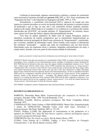 Conforme já mencionado, algumas características conferem o estatuto de constituinte
extra-oracional às estruturas iniciadas por quenem (DIK,1997, p. 381). Estes constituintes são
“fragmentos de frase” e são frequentes na linguagem oral (DIK, 1997, p. 379).
        Normalmente, o constituinte extra-oracional (ECC), separa-se da oração por uma
ruptura no contorno prosódico ou ocorre em posição absoluta; não pertence à estrutura interna
da predicação a que se liga, ou seja, não é um constituinte nuclear; podendo, portanto,
separar-se da oração. Observando-se os exemplos 5 e 6 evidencia-se a ocorrência das orações
introduzidas por QUENEM em posição absoluta. O “desgarramento” da estrutura, nesses
casos, parece servir para dar ênfase a alguma ideia pretendida pelo locutor.
        Com base na análise qualitativa de dados reais de Língua Portuguesa, pode-se
identificar ocorrências de orações comparativas que se materializam linguisticamente na
modalidade escrita do português do Brasil como estruturas de “desgarramento”, constituindo,
por si mesmas, unidades de informação à parte. Nesse sentido, essas orações se diferenciam
das estruturas “encaixadas” — aquelas que estão em constituência com um item lexical,
funcionando como um argumento desse e, portanto, integradas estruturalmente em outra, a
oração matriz, fazendo, com essa, parte de uma mesma unidade de informação.


       DISPLACEMENT COMPARATIVES INTRODUCED BYTHE QUE NEM STRUCTURES

ABSTRACT: Based on the idea unit concept as it is postulated by Chafe (1980), we analyse in Roteiro de Cinema
(screenplay) corpus, available at www.roteirodecinema.com.br, examples of comparative clauses introduced by
QUE NEM that are by themselves idea units, since they appear isolated as independent sentences or in a “loose
way”, without entail with the matrix clause. Decat (1999) nominated this phenomenon as “desgarramento”
(“displacement”).We’ve chosen to work with this corpus mainly because of the premise that these usages reflect
more speech interactional contexts than written ones and, due to this, they characterize a higher informality
degree.Using a functional discourse approach, based on the functionalist theory, we have as hypothesis that QUE
NEM works as a comparative connector and also that it can promote the “desgarramento” of the comparative
structure, mainly, in this discursive genre – screenplay. The adopted analysis is eminently qualitative and
objective 1) to contrast the behaviour of the connector QUE NEM with the other comparative connectors; 2) to
describe the contexts that favour the comparative clauses “desgarramento”; 3) to verify the relation between the
“desgarramento” and textual genre in which the structures appear.

KEY-WORDS: Comparative clauses; Displacement; Idea unit;Functionalism; Textual genre.



REFERÊNCIAS BIBLIOGRÁFICAS

BARRETO, Therezinha Maria Mello. Gramaticalização das conjunções na história do
português. Salvador: UFBa, 1999. Tese de Doutorado. 2 Vol.
BECHARA, Evanildo. Moderna gramática portuguesa. São Paulo: Companhia Editora
Nacional, 1975.
CASSEB-GALVÃO, Vânia Cristina e LIMA-HERNANDES, Maria Célia. Gramaticalização
e ensino. In: GONÇALVEZ, Sebastião Carlos Leite etalii (org.). Introdução à
gramaticalização. São Paulo: Parábola, 2007. p. 157-195.
CHAFE, Wallace L.(1980) The deployment of consciousness in the production of a
narrative. In: CHAFE, W.L. (Ed.) The Pear Stories: cognitive, cultural, and linguistic aspects
of narrative production.Norwood: Ablex.
COMPARATO, Doc. Da criação ao roteiro. Rio de Janeiro: Rocco, 1995.
CUNHA, Celso Ferreira da e CINTRA, Lindley. A Nova Gramática do Português
Contemporâneo. 3. ed., Rio de Janeiro: Lexicon, 2007.


                                                                                                           111
 