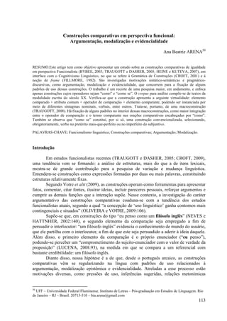 Construções comparativas em perspectiva funcional:
                    Argumentação, modalização e evidencialidade

                                                                                Ana Beatriz ARENA50


RESUMO:Este artigo tem como objetivo apresentar um estudo sobre as construções comparativas de igualdade
em perspectiva Funcionalista (BYBEE, 2003; TRAUGOTT e DASHER, 2005; HEINE e KUTEVA, 2007), em
interface com o Cognitivismo Linguístico, no que se refere à Gramática de Construções (CROFT, 2001) e à
noção de frame (FILLMORE, 1982). São investigadas motivações sintático-semânticas e pragmático-
discursivas, como argumentação, modalização e evidencialidade, que concorrem para a fixação de alguns
padrões de uso dessas construções. O trabalho é um recorte de uma pesquisa maior, em andamento, e enfoca
apenas construções cujos operadores sejam “como” e “como se”. O corpus para análise compõe-se de textos da
modalidade escrita do século XX. Verifica-se que a construção apresenta a seguinte virtualidade: elemento
comparado + atributo comum + operador de comparação + elemento comparante, podendo ser instanciada por
meio de diferentes sintagmas nominais, verbais, entre outros. Trata-se, portanto, de uma macroconstrução
(TRAUGOTT, 2008). Há fixação de alguns padrões no interior dessas macroconstruções, como maior integração
entre o operador de comparação e o termo comparante nas orações comparativas encabeçadas por “como”.
Também se observa que “como se” constitui, por si só, uma construção convencionalizada, selecionando,
obrigatoriamente, verbo no pretérito mais-que-perfeito ou no imperfeito do subjuntivo.

PALAVRAS-CHAVE: Funcionalismo linguístico; Construções comparativas; Argumentação; Modalização.



Introdução

        Em estudos funcionalistas recentes (TRAUGOTT e DASHER, 2005; CROFT, 2009),
uma tendência vem se firmando: a análise de estruturas, mais do que a de itens lexicais,
mostra-se de grande contribuição para a pesquisa de variação e mudança linguística.
Entendem-se construções como expressões formadas por duas ou mais palavras, constituindo
estruturas relativamente fixas.
        Segundo Votre et alii (2009), as construções operam como ferramentas para apresentar
fatos, comentar, citar fontes, ilustrar ideias, incluir pareceres pessoais, reforçar argumentos e
cumprir as demais funções que a interação supõe. Nesse contexto, a investigação do caráter
argumentativo das construções comparativas coaduna-se com a tendência dos estudos
funcionalistas atuais, segundo a qual “a concepção de ‘uso linguístico’ ganha contornos mais
contingenciais e situados” (OLIVEIRA e VOTRE, 2009:106).
        Supõe-se que, em construções do tipo “eu penso como um filósofo inglês” (NEVES e
HATTNHER, 2002:140), o segundo elemento da comparação seja empregado a fim de
persuadir o interlocutor: “um filósofo inglês” evidencia o conhecimento de mundo do usuário,
que ele partilha com o interlocutor, a fim de que este seja persuadido a aderir à ideia daquele.
Além disso, o primeiro elemento da comparação é o próprio enunciador (“eu penso”),
podendo-se perceber um “comprometimento do sujeito-enunciador com o valor de verdade da
proposição” (LUCENA, 2008:93), na medida em que se compara a um referencial com
bastante credibilidade: um filósofo inglês.
        Diante disso, nossa hipótese é a de que, desde o português arcaico, as construções
comparativas vêm se regularizando na língua com padrões de uso relacionados à
argumentação, modalização epistêmica e evidencialidade. Atreladas a esse processo estão
motivações diversas, como pressões de uso, inferências sugeridas, relações metonímicas


50
  UFF – Universidade Federal Fluminense. Instituto de Letras – Pós-graduação em Estudos de Linguagem. Rio
de Janeiro – RJ – Brasil. 20715-310 – bia.arena@gmail.com
                                                                                                      113
 