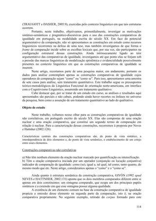 (TRAUGOTT e DASHER, 2005:9), exercidas pelo contexto linguístico em que tais estruturas
ocorrem.
        Portanto, neste trabalho, objetivamos, primordialmente, investigar as motivações
sintático-semânticas e pragmático-discursivas para o uso das construções comparativas de
igualdade em português, na modalidade escrita do século XX. Em face do potencial
argumentativo da comparação, não só apresentamos as construções em estudo como recursos
linguísticos recorrentes na defesa de uma tese, mas também investigamos de que forma o
frame de comparação incide sobre as escolhas lexicais que, por sua vez, são participantes na
configuração estrutural dessas construções. Ainda intrinsecamente ligado ao teor
argumentativo das comparativas de igualdade, investigamos até que ponto elas se forjam sob
a pressão das marcas linguísticas de modalização epistêmica e evidencialidade possivelmente
presentes no contexto linguístico em que as construções comparativas de igualdade se
inserem.
        Neste artigo, recortamos parte de uma pesquisa maior, em andamento, portanto os
dados para análise contemplam apenas as construções comparativas de igualdade cujos
operadores de comparação sejam “como” ou “como se”. Para isso, apresentamos uma amostra
de sete casos para análise, sem tratamento quantitativo. Este trabalho segue os pressupostos
teórico-metodológicos da Linguística Funcional de orientação norte-americana, em interface
com o Cognitivismo Linguístico, assumindo um tratamento qualitativo.
        Cabe destacar que, por se tratar de um estudo em curso, as análises e resultados aqui
apresentados são parciais e não cabais, podendo ainda haver recortes ou ênfases no universo
da pesquisa, bem como a assunção de um tratamento quantitativo ao lado do qualitativo.

Objeto de estudo

       Neste trabalho, voltamos nosso olhar para as construções comparativas de igualdade
não correlativas, em português escrito do século XX. Elas são compostas de uma oração
nuclear e uma oração comparativa, que constitui um segundo termo de comparação em
relação à nuclear. Para a caracterização dessas construções, recorremos à proposta por Neves
e Hattnher (2002:126):

Características centrais das construções comparativas são, do ponto de vista sintático, a
interdependência de dois elementos e, do ponto de vista semântico, o estabelecimento de um cotejo
entre esses elementos.

Construções comparativas não correlativas

a) Não têm nenhum elemento da oração nuclear marcado por quantificação ou intensificação.
b) Têm a oração comparativa iniciada por um operador (conjunção ou locução conjuntiva)
indicador de comparação de igualdade: como (se), igual a, tal qual, tal como, tanto quanto, do
mesmo modo que etc. Neste artigo, consideramos apenas o “como” e o “como se”.

        Ainda quanto à estrutura semântica da construção comparativa, GIVÓN (1992 apud
NEVES e HATTNHER, 2002:131) aponta que os dois membros comparados diferem entre si
apenas em dois constituintes: um sintagma comparado, que ocupa um dos principais papéis
sintáticos e a extensão em que esse sintagma possui alguma qualidade.
        A existência de um elemento comum na base da construção comparativa de igualdade
propicia a omissão desse elemento na segunda parte da comparação, isto é, na oração
comparativa propriamente. No seguinte exemplo, retirado do corpus formado para este


                                                                                             114
 
