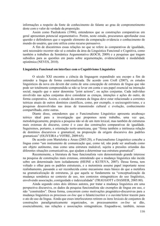 informações a respeito da fonte de conhecimento do falante ao grau de comprometimento
deste com o valor de verdade da proposição.
       Assim como Pauliukonis (1996), entendemos que as construções comparativas em
geral apresentam potencial argumentativo. Porém, neste estudo, procuramos aprofundar essa
questão e defendemos que o segundo elemento da comparação evidencia o conhecimento de
mundo do usuário, que este utiliza como recurso persuasivo.
       A fim de discutirmos essas relações no que se refere às comparativas de igualdade,
será necessário recorrer não só a estudos da área da Linguística Funcional e Cognitiva, como
também a trabalhos da Semântica Argumentativa (KOCH, 2009) e a pesquisas que tragam
subsídios para as questões em pauta sobre argumentação, evidencialidade e modalidade
epistêmica (NEVES, 2010).

Linguística Funcional em interface com o Cognitivismo Linguístico

        O século XXI encontra a ciência da linguagem expandindo seu escopo a fim de
entender a língua de forma contextualizada. De acordo com Croft (2007), os estudos
linguísticos da nova era devem dar conta de uma concepção de estrutura de língua que não
pode ser totalmente compreendida se não se levar em conta o seu papel essencial na interação
social, naquilo que o autor denomina “joint actions”, ou ações conjuntas. Cada indivíduo
envolvido nas ações conjuntas deve considerar as crenças, intenções e ações do outro, de
forma cooperativa. Assim, o estudo da estrutura da língua deve estar relacionado a correntes
teóricas atuais de outros domínios científicos, como, por exemplo, o sociocognitivismo, e a
pesquisas desenvolvidas nas áreas de transmissão cultural e evolução, conhecimento
compartilhado, entre outras.
        Diante disso, entendemos que o Funcionalismo Linguístico apresenta arcabouço
teórico ideal para a investigação que propomos neste trabalho, uma vez que,
metodologicamente, propicia a pesquisa não só de um item lexical, mas também de estruturas
mais extensas do discurso, como é o caso das construções comparativas de igualdade.
Seguiremos, portanto, a orientação norte-americana, que “firma também a intrínseca relação
de domínios discursivos e gramatical, na proposição da origem discursiva dos padrões
gramaticais” (OLIVEIRA e VOTRE, 2009:65).
        De acordo com Martelotta e Areas (2003:20), o Funcionalismo Linguístico concebe a
língua como “um instrumento de comunicação que, como tal, não pode ser analisada como
um objeto autônomo, mas como uma estrutura maleável, sujeita a pressões oriundas das
diferentes situações comunicativas, que ajudam a determinar sua estrutura gramatical”.
        Recentemente, a literatura de base funcionalista vem demonstrando grande interesse
na pesquisa de construções mais extensas, entendendo que a mudança linguística não incide
sobre um determinado item isoladamente (HEINE e KUTEVA, 2007). Dessa forma, tem
voltado o olhar para os padrões estruturais, e a metonímia assume papel importante nesse
realinhamento, passando a ser reconhecida como mecanismo mais básico do que a metáfora
na gramaticalização de estruturas, já que aquela se fundamenta na “conceptualização da
mudança semântica no contexto de uso, nos contextos sintagmáticos do uso lingüístico,
envolvendo associação, contiguidade e indexicalidade” (TRAUGOTT e DASHER, 2005:80).
        Ainda segundo estes dois últimos autores, por tratar a mudança linguística em uma
perspectiva discursiva, os dados da pesquisa funcionalista são exemplos de língua em uso, e
não “construídos”. Dessa forma, concorrem como motivações pragmático-discursivas para a
mudança linguística os processos on-line que o falante/escritor e o ouvinte/leitor trazem para
o ato do uso da língua. Ainda que esses interlocutores retirem os itens lexicais de conjuntos de
construções paradigmaticamente organizados, os processamentos on-line se dão,
essencialmente, nas relações e associações sintagmáticas. Enquadra-se, também, nessas
                                                                                            116
 