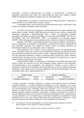 motivações a atitude do falante/escritor em relação ao ouvinte/leitor: as relações de
negociação interacional entre ambos são caracterizadas por aquilo que Traugott e Dasher
(2005:19) chamam de estratégias de subjetivação e de intersubjetivação:

       a) subjetivação: os emissores se utilizam de termos referenciais para a expressão de
sentidos relativos a seu estado interno, crenças, valores;
       b) intersubjetivação: esses recursos são utilizados para atuar sobre o interlocutor, a fim
de obter sua anuência ou adesão ao que é declarado.

        Levando-se em conta que a linguagem é fundamentalmente um sistema simbólico que
pareia forma e sentido, Traugott (2008) apresenta um estudo em que explora a relação entre
construções linguísticas e gramaticalização. Para a autora, as construções, conforme
concebidas nas tradições recentes da Gramática de Construção (GOLDBERG 1995; KAY e
FILLMORE 1999, apud TRAUGOTT, 2008) e da Gramática de Construção Radical
(CROFT, 2001), formam parte de, possivelmente, todos os blocos constitutivos de gramática.
        Segundo Croft (2001), a necessidade de lidar com estruturas complexas, não atômicas,
levou ao surgimento da Gramática de Construções; o pareamento de forma e significado de
uma construção representa uma unidade de sentido. Assim, as unidades primitivas da
representação sintática são as construções, e não as categorias.
        Nessa perspectiva, não é apenas o item que passa por processo de gramaticalização;
blocos ou porções maiores de texto em que um determinado elemento está inserido precisam
ser considerados na análise dos processos de variação e mudança lingüística. Muitas vezes, no
caso das expressões idiomáticas, somente a construção inteira é passível de análise. Portanto,
é extremamente relevante associar o Funcionalismo Linguístico ao Cognitivismo, no que se
refere à teoria da Gramática de Construções.
        Conforme Bybee (2003), as construções, ao assumirem novas funções discursivas, que
surgem a partir dos contextos em que são comumente usadas, tornam-se mais autônomas,
convencionalizadas e, por consequência, mais disponíveis. Contudo, no que se refere às
construções comparativas de igualdade, não se pode dizer que se trate de estruturas totalmente
autônomas, já que alguns de seus elementos linguísticos não são pré-determinados. Em uma
construção virtual como a representada na Fig. 1:

              Oração nuclear                                 Oração comparativa
        elemento 1           atributo               operador de             elemento 2
  (sintagma comparado)       comum                  comparação        (sintagma comparante)

o sintagma comparado, o sintagma comparante e o atributo comum admitem núcleos de diferentes
categorias gramaticais e até mesmo predicados participando do evento comparativo. No entanto,
embora em sua maioria as construções comparativas de igualdade não sejam idiomatizadas, fixas, elas
são convencionalizadas nessa virtualidade, mesmo que o elemento 1 ou o 2 possa ser omitido ou
inferido. Em alguns contextos, esse padrão pode sofrer alterações, conforme as especificidades do
ambiente linguístico, podendo o elemento 1, por exemplo, vir posposto ao operador ou ao elemento 2.
Essa mobilidade das posições, provavelmente decorrente da relação hipotática entre a oração nuclear e
a oração comparativa, só vem confirmar que as construções comparativas de igualdade são menos
idiomatizadas, isto é, são o que Traugott (2008) chama de macroconstruções. O fragmento a seguir
apresenta a posposição do elemento comparado em uma comparação entre predicados:

(2)   O sol batia em cheio nos paralelepípedos. E,comosea chapa ardente queimasse os pés dos
      foliões, punham-se eles a sapatear em doidas evoluções ...

      Elemento comparado – punham-se eles a sapatear em doidas evoluções
                                                                                                117
 