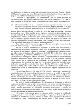 correlação com as noções de subjetivação e intersubjetivação, conforme Traugott e Dasher
(2005), corroborando o que vimos defendendo: a Linguística Funcional é arcabouço teórico
propício para estabelecer interface com outras correntes linguísticas.
       Consideram-se “pressupostos” os conhecimentos que se devem presumir no
ouvinte/leitor para que o enunciado possa cumprir sua função informativa (STRAWSON,
1964 apud KOCH, 2009:47-48). Assim, em uma expressão comparativa de igualdade do tipo:

(3)   E ho meestre estendeo a ma~a~o e o escolar lhe lançou hu~a gota da sua suor e~na ma~a~o, e
      logo aquella goteyra da suor traspasou a ma~a~o do meestre, como se fosse seeta, e~ tal guisa
      que el sintio marauilhosame~te a door e ho torme~to do escollar.(Orto do Esposo - século XIV)

somente haverá compreensão da mensagem se, além dos fatos concernentes à estrutura
gramatical da frase, o leitor partilhar com o escritor o conhecimento de mundo ao qual o
conceito e a função de “seta” pertencem. Além disso, o escritor busca a cooperação do leitor,
despertando sua simpatia, incitando seu gosto estético, por meio de uma estratégia discursiva
que, ao comparar, aproxima elementos não afins no mundo real: gota de suor e seta. Essa
estratégia constrói efeitos no leitor, confirmando o que Ferreira (2010:143) também defende:
“é na intersubjetividade que se processam os sentidos discursivos”.
        Duas outras possíveis marcas da argumentação nas construções comparativas de
igualdade são a modalização e a evidencialidade.
        No que se refere à modalização na linguagem, de acordo com Neves (2010), o
tratamento dado à categoria é controverso. De um lado, “se a modalidade é, essencialmente,
um conjunto de relações entre o locutor, o enunciado e a realidade objetiva, é cabível propor
que não existam enunciados não modalizados” (NEVES, 2010:152). Com efeito, para
KIEFER (1987:77 apud NEVES, 2010:154), cada tipo frasal tradicionalmente reconhecido
(frase declarativa, interrogativa, optativa, exclamativa e imperativa.) denota um tipo diferente
de opinião por parte do falante. Julia (1989 apud NEVES, 2010:154), seguindo a mesma
linha, entende que a consideração da modalidade, no uso linguístico, começa pelo
reconhecimento da existência dos, para ele três, diferentes modos de interação social:
declaração, interrogação e exortação. Além destes, Halliday (1985:68), Lyons (1977:747) e
Benveniste (1970), todos citados por Neves (2010:154), defendem que os modalizadores e o
tipo frasal são usados na interação verbal, em princípio, para exprimir o ponto de vista do
enunciador.
        Por outro lado, Ducrot (1993, apud NEVES, 2010:152) defende que “o conceito de
modalidade, como todo conceito, é opositivo, e que, portanto, se há modal, há não modal”.
Nessa perspectiva ducroniana, o aspecto não modal dos enunciados, ou modalidade zero,
residiria na descrição das coisas, nas informações sobre elas, nas informações objetivas,
enquanto os aspectos modais seriam os relativos às tomadas de posição, às atitudes morais,
intelectuais e afetivas expressas ao longo do discurso.
        São vários os tipos de modalidade, entre eles, destacam-se as aléticas, que se referem a
verdade; as epistêmicas, que se refere a conhecimento e a crença; e as deônticas, que se
referem a obrigação e a permissão. Neste artigo, em virtude das peculiaridades do objeto de
estudo, tratamos basicamente da modalidade epistêmica. Investigamos o conjunto de
proposições que representam o conhecimento do falante sobre o mundo, assim como a força
com que acredita na veracidade de uma proposição.
        Não obstante as divergências quanto ao tratamento teórico-conceitual da modalização
na linguagem, é possível reconhecer nas construções comparativas de igualdade marcas
linguísticas de modalização, seja pelo emprego de tempos verbais, seja pelo uso do operador
de comparação “como”, canonicamente um advérbio modal. A esse respeito, Azeredo


                                                                                               119
 