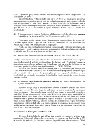 (2010:338) defende que o “como” introduz uma oração comparativa modal de igualdade: “Ele
nadava como um peixe.”
       Em se tratando da evidencialidade, para Neves (2010:164), a modalização epistêmica
“necessariamente se relaciona com a fonte do conhecimento, com a qual o falante pode não
estar comprometido”. Nesse caso, “conhecer a base epistêmica da informação que a
linguagem veicula é tão importante quanto conhecer a própria informação” (FITNEVA, 1994
apud NEVES, 2010:164). O exemplo a seguir, retirado de Neves (2010:165), ilustra essa
possibilidade:

(4)   Práticas dessa ordem, em que o Pentágono e a CIA estariam envolvidos, não seriam, segundo a
      revista Time (30 de agosto de 1993, PP. 28-29), grandes novidades. (REA)

        O trecho em negrito constitui o que a literatura sobre o assunto chama de “evidencial”.
Conforme Bybee (1985:18 apud NEVES, 2010:164), evidenciais são “os marcadores que
indicam algo sobre a fonte da informação da proposição”.
        Ainda que nas construções comparativas essa marcação evidencial prototípica não
esteja presente, é possível reconhecermos, em alguns casos, a fonte de conhecimento explícita
na primeira parte da construção, isto é, na oração nuclear:

(5)   eu penso como um filósofo inglês (D2-REC-5:884) (NEVES e HATTNHER, 2002:140)

Em (5), verifica-se uma evidência inferencial do tipo raciocínio: “inferencial’ porque expressa
uma atitude mental do próprio sujeito-produtor do discurso (eu) e “raciocínio” porque se
caracteriza como sendo um conhecimento derivado por meio da intuição, da lógica, ou até
mesmo de experiências prévias desse sujeito-produtor (LUCENA, 2008:96).
        Por outro lado, ainda de acordo com Neves (2010:165), “entende-se, por princípio, que
a falta de marca indicativa da fonte (a falta de marca evidencial) implica que essa fonte seja o
próprio falante, filtro natural das proposições por ele expressa”. Confirme-se essa
possibilidade na construção comparativa de igualdade a seguir, retirada do corpus formado
para este trabalho:

(6)   Era impossível vagar pela cidade,comoumcão sem dono, até a hora do enterro. (Osman Lins,
      O fiel e a pedra,século XX)

       Portanto, no que tange à evidencialidade, também se trata de conceito que suscita
divergências entre os diferentes linguistas dedicados a estudar a categoria. Na verdade, na
língua portuguesa, evidencialidade sequer constitui uma categoria gramatical, tornando-se
mais difícil ainda o tratamento teórico-conceitual do que se reconhece como “evidenciais” no
português. Diante disso, neste estudo, tratamos evidencialidade de uma forma não estrita,
diferentemente da que vem se consagrando, segundo a qual só há evidencialidade se houver
marca explícita de um evidencial, como no exemplo (4). Na análise do corpus deste artigo,
consideramos evidencialidade não só a marca explícita da origem do conhecimento, como
também os casos em que a fonte seja o próprio falante, sem que se marque essa origem por
meio de um evidencial prototípico.

Procedimentos metodológicos e análise de dados

      O corpus deste trabalho foi recortado de uma pesquisa em curso sobre as construções
comparativas de igualdade não correlativas, presentes em textos escritos do século XV ao XX.
O material foi coletado de diferentes corpora disponibilizados eletronicamente: CIPM,

                                                                                             120
 