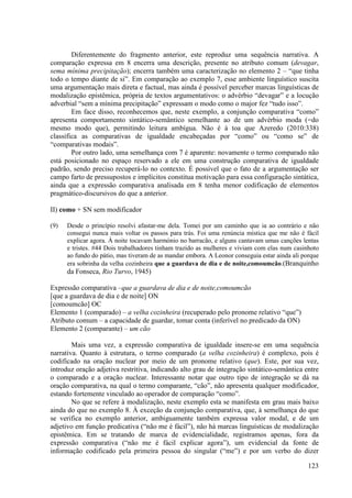 Diferentemente do fragmento anterior, este reproduz uma sequência narrativa. A
comparação expressa em 8 encerra uma descrição, presente no atributo comum (devagar,
sema mínima precipitação); encerra também uma caracterização no elemento 2 – “que tinha
todo o tempo diante de si”. Em comparação ao exemplo 7, esse ambiente linguístico suscita
uma argumentação mais direta e factual, mas ainda é possível perceber marcas linguísticas de
modalização epistêmica, própria de textos argumentativos: o advérbio “devagar” e a locução
adverbial “sem a mínima precipitação” expressam o modo como o major fez “tudo isso”.
        Em face disso, reconhecemos que, neste exemplo, a conjunção comparativa “como”
apresenta comportamento sintático-semântico semelhante ao de um advérbio moda (=do
mesmo modo que), permitindo leitura ambígua. Não é à toa que Azeredo (2010:338)
classifica as comparativas de igualdade encabeçadas por “como” ou “como se” de
“comparativas modais”.
        Por outro lado, uma semelhança com 7 é aparente: novamente o termo comparado não
está posicionado no espaço reservado a ele em uma construção comparativa de igualdade
padrão, sendo preciso recuperá-lo no contexto. É possível que o fato de a argumentação ser
campo farto de pressupostos e implícitos constitua motivação para essa configuração sintática,
ainda que a expressão comparativa analisada em 8 tenha menor codificação de elementos
pragmático-discursivos do que a anterior.

II) como + SN sem modificador

(9)   Desde o princípio resolvi afastar-me dela. Tomei por um caminho que ia ao contrário e não
      consegui nunca mais voltar os passos para trás. Foi uma renúncia mística que me não é fácil
      explicar agora. À noite tocavam harmónio no barracão, e alguns cantavam umas canções lentas
      e tristes. #44 Dois trabalhadores tinham trazido as mulheres e viviam com elas num casinhoto
      ao fundo do pátio, mas tiveram de as mandar embora. A Leonor conseguia estar ainda ali porque
      era sobrinha da velha cozinheira que a guardava de dia e de noite,comoumcão.(Branquinho
      da Fonseca, Rio Turvo, 1945)

Expressão comparativa –que a guardava de dia e de noite,comoumcão
[que a guardava de dia e de noite] ON
[comoumcão] OC
Elemento 1 (comparado) – a velha cozinheira (recuperado pelo pronome relativo “que”)
Atributo comum – a capacidade de guardar, tomar conta (inferível no predicado da ON)
Elemento 2 (comparante) – um cão

        Mais uma vez, a expressão comparativa de igualdade insere-se em uma sequência
narrativa. Quanto à estrutura, o termo comparado (a velha cozinheira) é complexo, pois é
codificado na oração nuclear por meio de um pronome relativo (que). Este, por sua vez,
introduz oração adjetiva restritiva, indicando alto grau de integração sintático-semântica entre
o comparado e a oração nuclear. Interessante notar que outro tipo de integração se dá na
oração comparativa, na qual o termo comparante, “cão”, não apresenta qualquer modificador,
estando fortemente vinculado ao operador de comparação “como”.
        No que se refere à modalização, neste exemplo esta se manifesta em grau mais baixo
ainda do que no exemplo 8. À exceção da conjunção comparativa, que, à semelhança do que
se verifica no exemplo anterior, ambiguamente também expressa valor modal, e de um
adjetivo em função predicativa (“não me é fácil”), não há marcas linguísticas de modalização
epistêmica. Em se tratando de marca de evidencialidade, registramos apenas, fora da
expressão comparativa (“não me é fácil explicar agora”), um evidencial da fonte de
informação codificado pela primeira pessoa do singular (“me”) e por um verbo do dizer

                                                                                               123
 