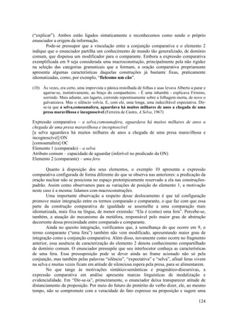 (“explicar”). Ambos estão ligados sintaticamente e reconhecemos como sendo o próprio
enunciador a origem da informação.
       Pode-se pressupor que a vinculação entre a conjunção comparativa e o elemento 2
indique que o enunciador partilha um conhecimento de mundo tão generalizado, de domínio
comum, que dispensa um modificador para o comparante. Embora a expressão comparativa
exemplificada em 9 seja considerada uma macroconstrução, principalmente pela não rigidez
na seleção das categorias gramaticais que a formam, a oração comparativa propriamente
apresenta algumas características daquelas construções já bastante fixas, praticamente
idiomatizadas, como, por exemplo, “fielcomo um cão”.

(10) Às vezes, era certo, uma imprevista e pânica restolhada de folhas e asas levava Alberto a parar e
     agarrar-se, instintivamente, ao braço do companheiro. - É uma inhambú - explicava Firmino,
     sorrindo. Mais adiante, um lagarto, correndo repentinamente sobre a folhagem morta, de novo o
     galvanizava. Mas o silêncio volvia. E, com ele, uma longa, uma indecifrável expectativa. Dir-
     se-ia que a selva,comoumafera, aguardava há muitos milhares de anos a chegada de uma
     presa maravilhosa e incognoscível.(Ferreira de Castro, A Selva, 1967)

Expressão comparativa – a selva,comoumafera, aguardava há muitos milhares de anos a
chegada de uma presa maravilhosa e incognoscível
[a selva aguardava há muitos milhares de anos a chegada de uma presa maravilhosa e
incognoscível] ON
[comoumafera] OC
Elemento 1 (comparado) – a selva
Atributo comum – capacidade de aguardar (inferível no predicado da ON)
Elemento 2 (comparante) – uma fera

        Quanto à disposição dos seus elementos, o exemplo 10 apresenta a expressão
comparativa configurada de forma diferente do que se observa nas anteriores: a predicação da
oração nuclear não se posiciona no espaço prototipicamente reservado a ela nas construções-
padrão. Assim como observamos para as variações de posição do elemento 1, a motivação
neste caso é a mesma: lidamos com macroconstruções.
        Uma importante observação a respeito desse deslocamento é que tal configuração
promove maior integração entre os termos comparado e comparante, o que faz com que essa
parte da construção comparativa de igualdade se assemelhe a uma comparação mais
idiomatizada, mais fixa na língua, de menor extensão: “Ela é (como) uma fera”. Percebe-se,
também, a atuação do mecanismo da metáfora, responsável pelo maior grau de abstração
decorrente dessa proximidade entre comparado e comparante.
        Ainda no quesito integração, verificamos que, à semelhança do que ocorre em 9, o
termo comparante (“uma fera”) também não vem modificado, apresentando maior grau de
integração como a conjunção comparativa. Além disso, novamente como ocorre no fragmento
anterior, essa ausência de caracterização do elemento 2 denota conhecimento compartilhado
de domínio comum. O enunciador pressupõe que seu interlocutor conheça as características
de uma fera. Essa pressuposição pode se dever ainda ao frame acionado não só pela
conjunção, mas também pelas palavras “silêncio”, “expectativa” e “selva”, afinal feras vivem
na selva e muitas vezes ficam em atitude de silenciosa espera pela presa, para se alimentarem.
        No que tange às motivações sintático-semânticas e pragmático-discursivas, a
expressão comparativa em análise apresenta marcas linguísticas de modalização e
evidencialidade. Em “Dir-se-ia”, primeiramente, o enunciador deixa transparecer atitude de
distanciamento da proposição. Por meio do futuro do pretérito do verbo dizer, ele, ao mesmo
tempo, não se compromete com a veracidade do fato expresso na proposição e sugere uma

                                                                                                 124
 