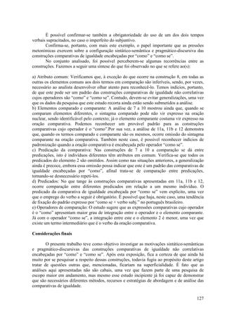É possível confirmar-se também a obrigatoriedade do uso de um dos dois tempos
verbais supracitados, no caso o imperfeito do subjuntivo.
       Confirma-se, portanto, com mais este exemplo, o papel importante que as pressões
metonímicas exercem sobre a configuração sintático-semântica e pragmático-discursiva das
construções comparativas de igualdade encabeçadas por “como” e “como se”.
       No conjunto analisado, foi possível perceberem-se algumas recorrências entre as
construções. Fazemos a seguir uma síntese do que foi observado no que se refere ao(s):

a) Atributo comum: Verificamos que, à exceção do que ocorre na construção 8, em todas as
outras os elementos comuns aos dois termos em comparação são inferíveis, sendo, por vezes,
necessário ao analista desenvolver olhar atento para reconhecê-lo. Temos indícios, portanto,
de que este pode ser um padrão das construções comparativas de igualdade não correlativas
cujos operadores são “como” e “como se”. Contudo, devem-se evitar generalizações, uma vez
que os dados da pesquisa que este estudo recorta ainda estão sendo submetidos a análise.
b) Elementos comparado e comparante: A análise de 7 a 10 mostrou ainda que, quando se
comparam elementos diferentes, o sintagma comparado pode não vir expresso na oração
nuclear, sendo identificável pelo contexto; já o elemento comparante costuma vir expresso na
oração comparativa. Podemos reconhecer um provável padrão para as construções
comparativas cujo operador é o “como”.Por sua vez, a análise de 11a, 11b e 12 demonstra
que, quando os termos comparado e comparante são os mesmos, ocorre omissão do sintagma
comparante na oração comparativa. Também neste caso, é possível reconhecer indícios de
padronização quando a oração comparativa é encabeçada pelo operador “como se”.
c) Predicação da comparativa: Nas construções de 7 a 10 a comparação se dá entre
predicações, isto é indivíduos diferentes têm atributos em comum. Verifica-se que todos os
predicados do elemento 2 são omitidos. Assim como nas situações anteriores, a generalização
ainda é precoce, embora essa omissão possa indicar que este é um padrão das comparativas de
igualdade encabeçadas por “como”, afinal trata-se de comparação entre predicações,
tornando-se desnecessário repeti-los.
d) Predicados: No que tange às construções comparativas apresentadas em 11a, 11b e 12,
ocorre comparação entre diferentes predicados em relação a um mesmo indivíduo. O
predicado da comparativa de igualdade encabeçada por “como se” vem explícito, uma vez
que o emprego do verbo a seguir é obrigatório. É possível que haja, neste caso, uma tendência
de fixação do padrão expresso por “como se + verbo subj.” no português brasileiro.
e) Operadores de comparação: O estudo sugere que as expressões comparativas cujo operador
é o “como” apresentam maior grau de integração entre o operador e o elemento comparante.
Já com o operador “como se”, a integração entre este e o elemento 2 é menor, uma vez que
existe um termo intermediário que é o verbo da oração comparativa.

Considerações finais

        O presente trabalho teve como objetivo investigar as motivações sintático-semânticas
e pragmático-discursivas das construções comparativas de igualdade não correlativas
encabeçadas por “como” e “como se”. Após esta exposição, fica a certeza de que ainda há
muito por se pesquisar a respeito dessas construções, todavia fugiu ao propósito deste artigo
tratar de questões outras que, mencionadas, ficariam na superficialidade. É fato que as
análises aqui apresentadas não são cabais, uma vez que fazem parte de uma pesquisa de
escopo maior em andamento, mas mesmo esse estudo incipiente já foi capaz de demonstrar
que são necessários diferentes métodos, recursos e estratégias de abordagem e de análise das
comparativas de igualdade.

                                                                                         127
 