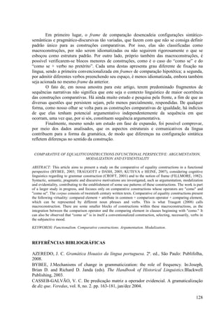 Em primeiro lugar, o frame de comparação desencadeia configurações sintático-
semânticas e pragmático-discursivas tão variadas, que fazem com que não se consiga definir
padrão único para as construções comparativas. Por isso, elas são classificadas como
macroconstruções, por não serem idiomatizadas ou não seguirem rigorosamente o que se
esboçou como estrutura padrão. Por outro lado, próprio também das macroconstruções, é
possível verificarem-se blocos menores de construções, como é o caso do “como se” e do
“como se + verbo no pretérito”. Cada uma destas apresenta grau diferente de fixação na
língua, sendo a primeira convencionalizada em frames de comparação hipotética; a segunda,
por admitir diferentes verbos preenchendo seu espaço, é menos idiomatizada, embora também
seja acionada no mesmo frame da anterior.
        O fato de, em nossa amostra para este artigo, terem predominado fragmentos de
sequências narrativas não significa que este seja o contexto linguístico de maior ocorrência
das construções comparativas. Há ainda muito estudo e pesquisa pela frente, a fim de que as
diversas questões que persistem sejam, pelo menos parcialmente, respondidas. De qualquer
forma, como nosso olhar se volta para as construções comparativas de igualdade, há indícios
de que elas tenham potencial argumentativo independentemente da sequência em que
ocorram, uma vez que, por si sós, constituem sequência argumentativa.
        Finalmente, mesmo sendo um estudo em fase de expansão, foi possível comprovar,
por meio dos dados analisados, que os aspectos estruturais e comunicativos da língua
contribuem para a forma da gramática, de modo que diferenças na configuração sintática
refletem diferenças no sentido da construção.


 COMPARATIVE OF EQUALITYCONSTRUCTIONS INFUNCTIONAL PERSPECTIVE: ARGUMENTATION,
                         MODALIZATION AND EVIDENTIALITY

ABSTRACT: This article aims to present a study on the comparative of equality constructions in a functional
perspective (BYBEE, 2003; TRAUGOTT e DASH, 2005; KUTEVA e HEINE, 2007), considering cognitive
linguistics regarding to grammar construction (CROFT, 2001) and to the notion of frame (FILLMORE, 1982).
Syntactic, semantic, pragmatic and discursive motivations are investigated, such as argumentation, modalization
and evidentiality, contributing to the establishment of some use patterns of these constructions. The work is part
of a larger study in progress, and focuses only on comparative constructions whose operators are "como" and
"como se". The corpus consists of twentieth century written texts. Comparative of equality constructions present
the following virtuality: compared element + attribute in common + comparison operator + comparing element,
which can be represented by different noun phrases and verbs. This is what Traugott (2008) calls
macroconstruction. There are some smaller blocks of constructions within these macroconstructions, as the
integration between the comparison operator and the comparing element in clauses beginning with "como." It
can also be observed that “como se” is in itself a conventionalized construction, selecting, necessarily, verbs in
the subjunctive mood.

KEYWORDS: Functionalism. Comparative constructions. Argumentation. Modalization.



REFERÊNCIAS BIBLIOGRÁFICAS

AZEREDO, J. C. Gramática Houaiss da língua portuguesa. 2ª. ed., São Paulo: Publifolha,
2008.
BYBEE, J.Mechanisms of change in grammaticization: the role of frequency. In:Joseph,
Brian D. and Richard D. Janda (eds). The Handbook of Historical Linguistics.Blackwell
Publishing, 2003.
CASSEB-GALVÃO, V. C. De predicação matriz a operador evidencial. A gramaticalização
de diz que. Veredas, vol. 8, no. 2. pp. 163-181, jan/dez 2004.

                                                                                                             128
 
