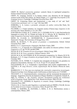 CROFT W. Radical construction grammar: syntactic theory in typological perspective.
Oxford: Oxford University Press, 2001.
CROFT, W. Language structure in its human context: new directions for the language
sciences in the twenty-first century, ed. Patrick Hogan, 1-11. Cambridge Encyclopedia of the
Language Sciences. Cambridge: Cambridge University Press, 2007.
CROFT, W. Connecting frames and constructions: a case study of ‘eat’ and ‘feed’.
Constructions and frames, vol. 1. n. 1, pp. 7-28, June 2009.
FERREIRA, L. A. Leitura e persuasão: princípios de análise retórica.São Paulo, Ed.
Contexto, 2010.
FILLMORE, C. J. Frame semantics. In: Linguistic society of Korea (org). Linguistics in the
morning calm. Seoul: Hanshin, p. 111-138, 1982.
FURTADO DA CUNHA, M. A.; COSTA, M. A.; CEZARIO, M. M. A visão funcionalista da
linguagem no século XX. In: Furtado da Cunha, M. A.; Oliveira, M. R.; Martelotta, M. E.
(orgs.) Linguística Funcional: teoria e prática. Rio de Janeiro: DPeA, 2003.
HEINE, B., CLAUDI, U.; HUNNEMEYER, F. Grammaticalization: a conceptual
framework. Chicago: The University of Chicago Press, 1991.
HEINE, B.; KUTEVA, T. The genesis of grammar: a reconstruction. Oxford: Oxford
University Press. 2007.
KOCH, I. G. V. Argumentação e linguagem. São Paulo: Cortez, 2009.
LUCENA, I. L. A expressão da evidencialidade: uma análise do discurso político. Estudos
Linguísticos, n.37, pp. 93-102, jan/abril 2008.
NEVES, M. H. M. Gramática de usos do português. Editora Unesp, 2000.
NEVES, M. H. M. Texto e gramática. Editora Contexto, 2010.
NEVES, M. H. M.; HATTNHER, M. M. D.Construções comparativas. In: Abaurre, M. B. M.;
Rodrigues, A. C. S. (orgs.) Gramática do português falado, vol. VIII. Campinas: Editora da
Unicamp, 2002.
OLIVEIRA, M. R.; VOTRE, S. A trajetória das concepções de discurso e de gramática na
perspectiva funcionalista. Matraga, vol. 16, no. 24, pp. 97-114, jan/jun 2009.
PAULIUKONIS, M. A. L. Comparação e argumentação: duas noções complementares. In:
SANTOS, L. W. (org.) Discurso, coesão, argumentação. Rio de Janeiro: Oficina do Autor,
1996.
RODRIGUES, V. V. Para uma nova tipologia das construções comparativas em português.
Disponível em http://www.filologia.org.br/vicnlf/resumo-ex.html Acesso em 17/10/2009.
TRAUGOTT, E. C. Grammaticalization, constructions and the incremental development of
language: Suggestions from the development of Degree Modifiers in English.In: Eckardt, R.,
Jäger, G.; Veenstra, T., eds. Variation, selection, development--probing the evolutionary
model of language change. Berlin/New York: Mouton de Gruyter, 2008:219-250.
TRAUGOTT, E.C.; DASHER, R. Regularity in semantic change. Cambridge: Cambridge
University Press, 2005.
VILELA, M. A. Cena da acção linguística e a perspectivação por DIZER e FALAR. Revista
da Faculdade de Letras Línguas e Literaturas. Porto, XI, pp.67-68, 1994.
VOTRE, S.; BARTIRA, B.; OLIVEIRA, I.; ROSA, A. B. A. Morfossintaxe arcaica e
contemporânea. Mimeo, 2009.




                                                                                        129
 