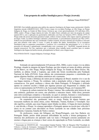 Uma proposta de análise fonológica para o Wauja (Arawak)

                                                                              Adriana Viana POSTIGO51


RESUMO: Este trabalho apresenta uma análise dos aspectos fonológicos da língua wauja, pertencente à família
linguística arawak (AIKHENVALD, 1999). O povo wauja vive na aldeia Piyulaga, no Alto Xingu, no Parque
Indígena do Xingu, no Estado de Mato Grosso. Estima-se que vivam aproximadamente 410 indivíduos (ISA,
2006), sendo o Wauja a língua materna de todos. Os dados foram coletados por meio de pesquisa de campo
(janeiro/2011), com a aplicação de questionários elaborados com base em Samarin (1967) e Kibrik (1977). O
Wauja ainda não possui descrição gramatical ampla, embora existam estudos sobre alguns aspectos gramaticais
da língua. Então, na análise fonológica adotamos, primeiramente, os procedimentos propostos por Pike (1947).
Embora esse procedimento não seja considerado o melhor existente, devemos salientar que tal prática é relevante
para uma primeira visão sobre o corpus. A partir da análise dos dados, formalizamos: (i) os inventários
fonológicos para os segmentos consonantais e vocálicos; (ii) a ocorrência das aproximantes /w/ e /j/, (iii) os
processos de africação e palatalização, exemplificados com o pronome {pi-} ‘2sg.POSS’ (segunda pessoa do
singular possessiva). Por fim, esperamos que a realização desse trabalho possa contribuir para os estudos
fonológicos das línguas da família arawak, principalmente no Brasil, com a língua wauja.

PALAVRAS-CHAVE: Línguas Indígenas; Fonologia; Wauja.



Introdução

        Estimado em aproximadamente 410 pessoas (ISA, 2006), o povo wauja vive na aldeia
Piyulaga, situada às margens da lagoa Piyulaga, que deu origem ao nome da aldeia, próxima
ao rio Batovi, no Alto Xingu, Parque Indígena do Xingu, no Estado de Mato Grosso. Há,
também, as aldeias Aruak e Lupuene, que ainda não foram reconhecidas pela Fundação
Nacional do Índio (FUNAI). Essas aldeias são extremamente pequenas e constituídas por
apenas algumas famílias, sem dados estatísticos até o momento.
        O povo wauja, à diferença de outros povos indígenas do Brasil, mantém vivo o uso da
sua língua materna, o Wauja. No cotidiano, toda a população utiliza a língua wauja para
comunicar-se. Em geral, mulheres e idosos não falam Português. O Português é utilizado
apenas no contexto escolar e falado por algumas pessoas que frequentam as cidades, tais
como os representantes da FUNASA e da Associação Indígena Wauja, em Canarana-MT.
        A riqueza de cultura material dos Wauja é imensa. São conhecidos pela beleza de sua
arte cerâmica, grafismos em cestos, arte plumária e máscaras rituais. Além disso, possuem
uma mito-cosmologia complexa e fascinante, na qual os animais, humanos e extra-humanos
possuem vínculos que permeiam a concepção de mundo e as práticas de xamanismo.
        Os casamentos são, geralmente, entre os wauja. Porém, há alguns homens que
trouxeram mulheres de outras etnias, como: Mehinako, Trumai, Kuikuro e Yawalapiti. Isso
não significa, contudo, que essas línguas sejam faladas na aldeia. A língua de maior prestígio
é, sem dúvida, o Wauja. As crianças aprendem o Português apenas na escola (por volta dos 9
anos) ou no contato com não-índios no Posto Leonardo ou nas cidades mais próximas
(geralmente, Canarana, Gaúcha do Norte e outras).
        Os professores wauja são bilíngues em Wauja/Português, com boa fluência em
Português falado, porém ainda possuem dificuldades de escrita e leitura portuguesas. O
interesse dos professores em aprender cada vez mais o Português consiste justamente em
ensinar a língua para as crianças e fazer cursos de capacitação no Posto Leonardo, na cidade

51
  Doutoranda da UNESP/FCLAR – Universidade Estadual Paulista “Júlio de Mesquita Filho”/Faculdade de
Ciências e Letras de Araraquara. Araraquara-SP, Brasil. CEP: 14.801-200. E-mail: viana.postigo@gmail.com
(Bolsista da FAPESP, processo n.2010/03000-3).
                                                                                                          130
 