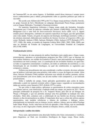 de Canarana-MT, ou em outros lugares. A finalidade central desse interesse é sempre trazer
novos conhecimentos para a aldeia, principalmente sobre as questões políticas que estão ao
seu redor.
        De acordo com Aikhenvald (1999, p.66-71) a língua wauja pertence à família Arawak,
no grupo Arawak do Sul e Meridional, no subgrupo denominado Paresi-Xingu, juntamente
com as línguas Mehinako, Yawalapiti e Kustenau (extinta).
        Os materiais linguísticos referentes à língua wauja ainda são limitados, formados
basicamente por 4 listas de palavras coletadas por Steinen (1940[1894]), Carvalho (1951),
Bridgeman (s.d.) e uma lista do Intercontinental Dictionary Series (IDS, s.d.). E, alguns
estudos pouco abrangentes, centrados em aspectos específicos da língua, que não apresentam
uma visão ampla. Tratam, em geral, de aspectos da fonologia, morfologia nominal e verbal, e
da estrutura oracional, elaborados por membros do Summer Institute of Linguistics (SIL), tais
como: Richards; Jackson (1960), Jackson; Richards (1966), Jackson (1977) Richards (1973,
1977, 1988). Há, ainda, os estudos do linguista Corbera Mori (2003, 2005, 2006, 2008), que
atua no Instituto de Estudos da Linguagem, na Universidade Estadual de Campinas
(IEL/UNICAMP).

Fundamentação teórica

        Por tratar-se de uma proposta de análise fonológica mais ampla para a língua wauja,
primeiramente, adotamos os procedimentos propostos por Pike (1947), que se baseiam em
uma análise fonêmica, nos moldes da Fonêmica Clássica, mais precisamente uma abordagem
taxionômica em item-e-arranjo, com: (1) construção de um inventário fonético, no qual lista-
se todos os segmentos consonantais e vocálicos, em todos os ambientes de ocorrência; e a (ii)
formalização de um inventário fonológico, no qual são estabelecidos os segmentos que
compoem o sistema.
        Embora esse procedimento não seja considerado o melhor existente, devemos salientar
que tal prática é relevante para uma primeira visão sobre o corpus da língua em estudo. Além
disso, Jackson; Richards (1966) também utilizaram esse método de análise, portanto, utilizar
esse procedimento com novos dados, nos dá uma melhor visão comparativa, a ser realizada
posteriormente.
        Sobre o trabalho de campo, foram aplicados questionários para coleta de dados,
elaborados a partir do material existente sobre a língua wauja e seguindo as recomendações
dadas por autores como Samarin (1967), Kibrik (1977) e outros.
        No que refere à etapa prática, aplicamos os questionários de coleta sistemática junto
aos falantes nativos, com transcrição e tradução ainda em campo, em janeiro de 2011. Nosso
principal colaborador da pesquisa foi o Sr. Arapawá Waurá, pelo fato de ser bilíngue em
Wauja e Português, o que nos permitiu alcançar uma boa qualidade na tradução dos itens
elicitados. Além dele, contamos com a colaboração de sua família nas diversas interações
durante os dias de permanência na aldeia. É importante dizer que a coleta não utilizou apenas
questionários, mas também referências a objetos do cotidiano e diálogos curtos,
principalmente na interação com as crianças, jovens, adultos e idosos, pois na aldeia Piyulaga
todos falam Wauja. Assim, toda hora era hora de aprender e falar Wauja, seja na caminhada
até a roça, ou até a lagoa para o banho, durante as refeições, festas e, ainda, na escola.

Interpretação e análise dos dados

      Nessa seção, apresentamos uma descrição fonética dos fones consonantais e vocálicos,
para chegarmos, ao final, aos inventários fonológicos da língua wauja. Desse modo,

                                                                                          131
 