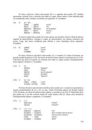 Os fones oclusivos velares desvozeado [k] e o aspirado desvozeado [kh] também
apresentam variação livre e ocorrem com todas as vogais. Desse modo, o fone aspirado pode
ser considerado como variante, ou alofone, do segmento /k/. Exemplos:

(10)    /k/    [k] ~ [kh]
               [ja"ka]     ~    [ja"kha]             ‘jacaré’
               ["keΩÈ]     ~   ["kheΩÈ]              ‘lua’
               [kitsa"paj] ~   [khitsa"paj]          ‘pé de alguém’
               ["kÈΩÈ]     ~   ["khÈΩÈ]              ‘tucano’
               [ku"patÈ] ~     [khu"patÈ]            ‘peixe’

       A oclusiva glotal desvozeada [/] ocorre apenas nas posições inicial e final de palavra
seguida de pausa/silêncio, contígua a vogais ou aproximantes; nos demais contextos não
ocorre. Logo, não temos evidências para afirmar o status fonológico desse segmento.
Exemplos:

(11)    [/]    [ja"ka/]                   ‘jacaré’
               ["/ata]                    ‘árvore’
               [ma"kuj/]                  ‘óleo’

       Os fones fricativos alveolares desvozeado [s] e vozeado [z] variam livremente em
posição medial de palavra (12b). Em início de palavra temos apenas a ocorrência de [s] (12a).
Vale dizer que tanto [s] quanto [z] ocorrem com todas as vogais, porém, fonologicamente,
temos apenas o fonema /s/. Exemplos:

(12a)   /s/    [s]
               [sa"kalu]                  ‘papagaio’
               [se"pi]                    ‘banco’
               [si"≠ãlu]                  ‘gavião pequeno’
               [sÈ"kutÈ]                  ‘periquito’
               [su"la]                    ‘lagartixa’

(12b)   /s/    [s] ~ [z]
               [i"si≠a] ~ [i"zi≠a]        ‘vento’
               [a"musa] ~ [a"muza]        ‘sobrar’

       Os fones fricativos pós-alveolar retroflexo desvozeado [ß] e vozeado [Ω] apresentam o
mesmo comportamento de [s] e [z], ou seja, variam livremente apenas em posição medial
(13b). Portanto, em início de palavra temos apenas a ocorrência [Ω] (13a). É importante dizer
que ambos [ß] e [Ω] não ocorrem diante de vogal anterior alta [i]. Nesse caso, postula-se
fonologicamente apenas o segmento /Ω/. Exemplos:

(13a)   /Ω/    [Ω]
               [Ωata"naku]                                  ‘telhado’
               [Ωa:"paj]                                    ‘pergunta’

(13b)   /Ω /   [Ω]~[ß]
               [aΩata"pa] ~     [aßata"pa]                  ‘raíz’
               [ku"Ωama] ~      [ku"ßama]                   ‘kará vermelho (tipo de peixe)’
               [tutu"Ωeme] ~    [tutu"ßeme]                 ‘tipo de cobra venenosa’
               ["kÈΩÈ]     ~     ["kÈßÈ]                    ‘tucano’
               [ma"Ωupa] ~      [ma"ßupa]                   ‘gilete’
                                                                                              134
 