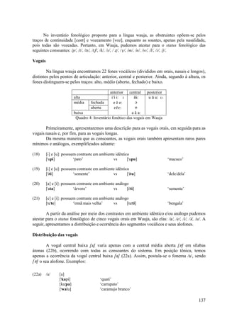 No inventário fonológico proposto para a língua wauja, as obstruintes opõem-se pelos
traços de continuidade [cont] e vozeamento [voz], enquanto as soantes, apenas pela nasalidade,
pois todas são vozeadas. Portanto, em Wauja, pudemos atestar para o status fonológico das
seguintes consoantes: /p/, /t/, /ts/, /tS/, /k/, /s/, / Ω/, /V/, /m/, /n/, /w/, /l/, /|/, /j/.

Vogais

        Na língua wauja encontramos 22 fones vocálicos (divididos em orais, nasais e longos),
distintos pelos pontos de articulação: anterior, central e posterior. Ainda, segundo à altura, os
fones distinguem-se pelos traços: alto, médio (aberto, fechado) e baixo.

                                                anterior   central posterior
                           alta                  i i) i: I    ÈÈ)È:   u u) u: U
                           média    fechada       e e) e:      ´
                                    aberta         EE)E:       å
                           baixa                             a ã a:
                            Quadro 4: Inventário fonético das vogais em Wauja

       Primeiramente, apresentaremos uma descrição para as vogais orais, em seguida para as
vogais nasais e, por fim, para as vogais longas.
       Da mesma maneira que as consoantes, as vogais orais também apresentam raros pares
mínimos e análogos, exemplificados adiante:

(18)     [i] e [u]: possuem contraste em ambiente idêntico
         ["upi]           ‘pato’                vs       ["upu]                   ‘macuco’

(19)     [È] e [u]: possuem contraste em ambiente idêntico
         ["ÈtÈ]           ‘semente’             vs       ["Ètu]                   ‘dele/dela’

(20)     [a] e [È]: possuem contraste em ambiente análogo
         ["ata]           ‘árvore’               vs     [È"tÈ]                    ‘semente’

(21)     [e] e [i]: possuem contraste em ambiente análogo
         [te"te]          ‘irmã mais velha’      vs     [tu"ti]                   ‘bengala’

        A partir da análise por meio dos contrastes em ambiente idêntico e/ou análogo pudemos
atestar para o status fonológico de cinco vogais orais em Wauja, são elas: /a/, /e/, /i/, /È/, /u/. A
seguir, apresentamos a distribuição e ocorrência dos segmentos vocálicos e seus alofones.

Distribuição das vogais

        A vogal central baixa [a] varia apenas com a central média aberta [å] em sílabas
átonas (22b), ocorrendo com todas as consoantes do sistema. Em posição tônica, temos
apenas a ocorrência da vogal central baixa [a] (22a). Assim, postula-se o fonema /a/, sendo
[å] o seu alofone. Exemplos:

(22a)    /a/     [a]
                 ["kapi]                  ‘quati’
                 [ku"pa]                  ‘carrapato’
                 ["walu]                  ‘caramujo branco’

                                                                                                137
 