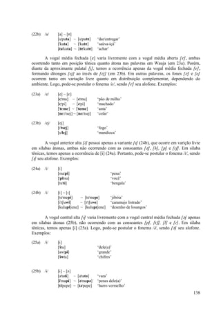 (22b)   /a/    [a] ~ [å]
               [u"puta] ~ [u"putå]       ‘dar/entregar’
               ["kuta] ~ ["kutå]         ‘saúva-içá’
               [ta"kuta] ~ [tå"kutå]     ‘achar’

       A vogal média fechada [e] varia livremente com a vogal média aberta [E], ambas
ocorrendo tanto em posição tônica quanto átona nas palavras em Wauja (em 23a). Porém,
diante da aproximante palatal [j], temos a ocorrência apenas da vogal média fechada [e],
formando ditongos [ej] ao invés de [Ej] (em 23b). Em outras palavras, os fones [E] e [e]
ocorrem tanto em variação livre quanto em distribuição complementar, dependendo do
ambiente. Logo, pode-se postular o fonema /e/, sendo [E] seu alofone. Exemplos:

(23a)   /e/    [e] ~ [E]
               [E"mu] ~ [e"mu]           ‘pão de milho’
               [E"pi] ~ [e"pi]           ‘machado’
               ["tEmE] ~ ["teme]         ‘anta’
               [nE:"tsej] ~ [ne:"tsej]   ‘colar’

(23b)   /ej/   [ej]
               [i"tsej]                  ‘fogo’
               [u"lej]                   ‘mandioca’

        A vogal anterior alta [i] possui apenas a variante [I] (24b), que ocorre em varição livre
em sílabas átonas, ambas não ocorrendo com as consoantes [Ω], [h], [≠] e [tS]. Em sílaba
tônicas, temos apenas a ocorrência de [i] (24a). Portanto, pode-se postular o fonema /i/, sendo
[I] seu alofone. Exemplos:

(24a)   /i/    [i]
               [ma"pi]                           ‘pena’
               ["pitsu]                          ‘você’
               [tu"ti]                           ‘bengala’

(24b)   /i/    [i] ~ [I]
               [te"mepi]     ~ [te"mepI]         ‘jibóia’
               [i"tSuwi]     ~ [I"tSuwI]         ‘caramujo listrado’
               [kulupi"jene] ~ [kulupI"jene]     ‘desenho de losangos’

       A vogal central alta [È] varia livremente com a vogal central média fechada [´] apenas
em sílabas átonas (25b), não ocorrendo com as consoantes [≠], [tS], [l] e [|]. Em sílaba
tônicas, temos apenas [È] (25a). Logo, pode-se postular o fonema /È/, sendo [´] seu alofone.
Exemplos:

(25a)   /È/    [È]
               ["Ètu]                    ‘dele(a)’
               [aw"pÈ]                   ‘grande’
               ["Èwta]                   ‘chifres’


(25b)   /È/    [È] ~ [´]
               [a"tatÈ] ~ [a"tat´]       ‘vara’
               [È"mapÈ] ~ [´"map´]       ‘penas dele(a)’
               [tÈ"pepe] ~ [t´"pepe]     ‘barro vermelho’
                                                                                             138
 