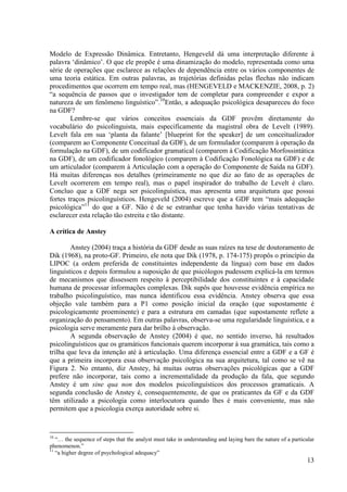 Modelo de Expressão Dinâmica. Entretanto, Hengeveld dá uma interpretação diferente à
palavra ‘dinâmico’. O que ele propõe é uma dinamização do modelo, representada como uma
série de operações que esclarece as relações de dependência entre os vários componentes de
uma teoria estática. Em outras palavras, as trajetórias definidas pelas flechas não indicam
procedimentos que ocorrem em tempo real, mas (HENGEVELD e MACKENZIE, 2008, p. 2)
“a sequência de passos que o investigador tem de completar para compreender e expor a
natureza de um fenômeno linguístico”.10Então, a adequação psicológica desapareceu do foco
na GDF?
        Lembre-se que vários conceitos essenciais da GDF provêm diretamente do
vocabulário do psicolinguista, mais especificamente da magistral obra de Levelt (1989).
Levelt fala em sua ‘planta da falante’ [blueprint for the speaker] de um conceitualizador
(comparem ao Componente Conceitual da GDF), de um formulador (comparem à operação da
formulação na GDF), de um codificador gramatical (comparem à Codificação Morfossintática
na GDF), de um codificador fonológico (comparem à Codificação Fonológica na GDF) e de
um articulador (comparem à Articulação com a operação do Componente de Saída na GDF).
Há muitas diferenças nos detalhes (primeiramente no que diz ao fato de as operações de
Levelt ocorrerem em tempo real), mas o papel inspirador do trabalho de Levelt é claro.
Concluo que a GDF nega ser psicolinguística, mas apresenta uma arquitetura que possui
fortes traços psicolinguísticos. Hengeveld (2004) escreve que a GDF tem “mais adequação
psicológica”11 do que a GF. Não é de se estranhar que tenha havido várias tentativas de
esclarecer esta relação tão estreita e tão distante.

A crítica de Anstey

        Anstey (2004) traça a história da GDF desde as suas raízes na tese de doutoramento de
Dik (1968), na proto-GF. Primeiro, ele nota que Dik (1978, p. 174-175) propôs o princípio da
LIPOC (a ordem preferida de constituintes independente da língua) com base em dados
linguísticos e depois formulou a suposição de que psicólogos pudessem explicá-la em termos
de mecanismos que dissessem respeito à perceptibilidade dos constituintes e à capacidade
humana de processar informações complexas. Dik supôs que houvesse evidência empírica no
trabalho psicolinguístico, mas nunca identificou essa evidência. Anstey observa que essa
objeção vale também para a P1 como posição inicial da oração (que supostamente é
psicologicamente proeminente) e para a estrutura em camadas (que supostamente reflete a
organização do pensamento). Em outras palavras, observa-se uma regularidade linguística, e a
psicologia serve meramente para dar brilho à observação.
        A segunda observação de Anstey (2004) é que, no sentido inverso, há resultados
psicolinguísticos que os gramáticos funcionais querem incorporar à sua gramática, tais como a
trilha que leva da intenção até à articulação. Uma diferença essencial entre a GDF e a GF é
que a primeira incorpora essa observação psicológica na sua arquitetura, tal como se vê na
Figura 2. No entanto, diz Anstey, há muitas outras observações psicológicas que a GDF
prefere não incorporar, tais como a incrementalidade da produção da fala, que segundo
Anstey é um sine qua non dos modelos psicolinguísticos dos processos gramaticais. A
segunda conclusão de Anstey é, consequentemente, de que os praticantes da GF e da GDF
têm utilizado a psicologia como interlocutora quando lhes é mais conveniente, mas não
permitem que a psicologia exerça autoridade sobre si.


10
   “… the sequence of steps that the analyst must take in understanding and laying bare the nature of a particular
phenomenon.”
11
   “a higher degree of psychological adequacy”
                                                                                                              13
 