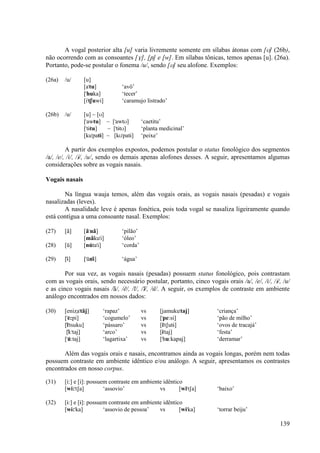 A vogal posterior alta [u] varia livremente somente em sílabas átonas com [U] (26b),
não ocorrendo com as consoantes [V], [≠] e [w]. Em sílabas tônicas, temos apenas [u]. (26a).
Portanto, pode-se postular o fonema /u/, sendo [U] seu alofone. Exemplos:

(26a)   /u/     [u]
                [a"tu]            ‘avô’
                ["huka]           ‘tecer’
                [i"tSuwi]         ‘caramujo listrado’

(26b)   /u/     [u] ~ [U]
                ["awtu] ~ ["awtU]           ‘caetitu’
                ["tÈtu]   ~ ["tÈtU]         ‘planta medicinal’
                [ku"patÈ] ~ [kU"patÈ]       ‘peixe’

         A partir dos exemplos expostos, podemos postular o status fonológico dos segmentos
/a/, /e/, /i/, /È/, /u/, sendo os demais apenas alofones desses. A seguir, apresentamos algumas
considerações sobre as vogais nasais.

Vogais nasais

       Na língua wauja temos, além das vogais orais, as vogais nasais (pesadas) e vogais
nasalizadas (leves).
       A nasalidade leve é apenas fonética, pois toda vogal se nasaliza ligeiramente quando
está contígua a uma consoante nasal. Exemplos:

(27)    [ã]     [ã"nã]            ‘pilão’
                [mãku"i]          ‘óleo’
(28)    [u)]    [nu)ta"i]         ‘corda’

(29)    [È)]    ["u)nÈ)]          ‘água’

        Por sua vez, as vogais nasais (pesadas) possuem status fonológico, pois contrastam
com as vogais orais, sendo necessário postular, portanto, cinco vogais orais /a/, /e/, /i/, /È/, /u/
e as cinco vogais nasais /ã/, /e)/, /i)/, /È)/, /u)/. A seguir, os exemplos de contraste em ambiente
análogo encontrados em nossos dados:

(30)    [eniΩa"tãj]        ‘rapaz’          vs     [jamuku"taj]       ‘criança’
        ["e):pi]           ‘cogumelo’       vs     ["pe:si]           ‘pão de milho’
        [i)"tsuku]         ‘pássaro’        vs     [i"tSutÈ]          ‘ovos de tracajá’
         [È):"taj]         ‘arco’           vs     [È"taj]            ‘festa’
        ["u):taj]          ‘lagartixa’      vs     ["hu:kapaj]        ‘derramar’

       Além das vogais orais e nasais, encontramos ainda as vogais longas, porém nem todas
possuem contraste em ambiente idêntico e/ou análogo. A seguir, apresentamos os contrastes
encontrados em nosso corpus.

(31)    [i:] e [i]: possuem contraste em ambiente idêntico
        [wi:"tSa]         ‘assovio’             vs       [wi"tSa]     ‘baixo’

(32)    [È:] e [È]: possuem contraste em ambiente idêntico
        [wÈ:"ka]          ‘assovio de pessoa’   vs       [wÈ"ka]      ‘torrar beiju’

                                                                                                139
 