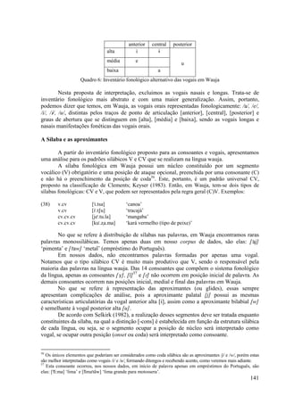 anterior     central    posterior
                                  alta          i            È
                                  média          e
                                                                         u
                                  baixa                      a
                    Quadro 6: Inventário fonológico alternativo das vogais em Wauja

          Nesta proposta de interpretação, excluímos as vogais nasais e longas. Trata-se de
inventário fonológico mais abstrato e com uma maior generalização. Assim, portanto,
podemos dizer que temos, em Wauja, as vogais orais representadas fonologicamente: /a/, /e/,
/i/, /È/, /u/, distintas pelos traços de ponto de articulação [anterior], [central], [posterior] e
graus de abertura que se distinguem em [alta], [média] e [baixa], sendo as vogais longas e
nasais manifestações fonéticas das vogais orais.

A Sílaba e as aproximantes

        A partir do inventário fonológico proposto para as consoantes e vogais, apresentamos
uma análise para os padrões silábicos V e CV que se realizam na língua wauja.
        A sílaba fonológica em Wauja possui um núcleo constituído por um segmento
vocálico (V) obrigatório e uma posição de ataque opcional, preenchida por uma consonante (C)
e não há o preenchimento da posição de coda56. Este, portanto, é um padrão universal CV,
proposto na classificação de Clements; Keyser (1983). Então, em Wauja, tem-se dois tipos de
sílabas fonológicas: CV e V, que podem ser representados pela regra geral (C)V. Exemplos:

(38)    v.cv              ["i.tsa]          ‘canoa’
        v.cv              [i".tSu]          ‘tracajá’
        cv.cv.cv          [je".tu.la]       ‘mangaba’
        cv.cv.cv          [ku".Ωa.ma]       ‘kará vermelho (tipo de peixe)’

        No que se refere à distribuição de sílabas nas palavras, em Wauja encontramos raras
palavras monossilábicas. Temos apenas duas em nosso corpus de dados, são elas: ["aj]
‘pimenta’ e ["taw] ‘metal’ (empréstimo do Português).
        Em nossos dados, não encontramos palavras formadas por apenas uma vogal.
Notamos que o tipo silábico CV é muito mais produtivo que V, sendo o responsável pela
maioria das palavras na língua wauja. Das 14 consoantes que compõem o sistema fonológico
da língua, apenas as consoantes [V], [l]57 e [|] não ocorrem em posição inicial de palavra. As
demais consoantes ocorrem nas posições inicial, medial e final das palavras em Wauja.
        No que se refere à representação das aproximantes (ou glides), essas sempre
apresentam complicações de análise, pois a aproximante palatal [j] possui as mesmas
características articulatórias da vogal anterior alta [i], assim como a aproximante bilabial [w]
é semelhante à vogal posterior alta [u].
        De acordo com Selkirk (1982), a realização desses segmentos deve ser tratada enquanto
constituintes da sílaba, na qual a distinção [-cons] é estabelecida em função da estrutura silábica
de cada língua, ou seja, se o segmento ocupar a posição de núcleo será interpretado como
vogal, se ocupar outra posição (onset ou coda) será interpretado como consoante.


56
   Os únicos elementos que poderiam ser considerados como coda silábica são as aproximantes /j/ e /w/, porém estas
são melhor interpretadas como vogais /i/ e /u/, formando ditongos e recebendo acento, como veremos mais adiante.
57
   Esta consoante ocorreu, nos nossos dados, em início de palavra apenas em empréstimos do Português, são
elas: ["li):ma] ‘lima’ e [li)ma"tãw] ‘lima grande para motossera’.
                                                                                                             141
 