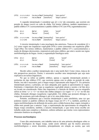 (41b)   cv.cv.cv.cv.v   /nu.ma.sa."ku.i/ [numasa"kuj]          ‘meu queixo’
        cv.cv.cv.v      /me.ne."ke.u/ [mene"kew]               ‘daqui a pouco’.

       A segunda interpretação é considerar que [j] e [w] são consoantes, que ocorrem em
posição de ataque (onset) ou coda da sílaba. Em termos silábicos, também manteríamos o
padrão silábico CV e acrescentaríamos o padrão silábico CVC (em 47b), segmentadoscomo:

(42a)   cv.cv           /ja".ka/           [ja"ka]             ‘jacaré’
        cv.cv           /"we.ne/           ["wene]             ‘rio’

(42b)   cv.cv.cv.cvc    /nu.ma.sa."kuj/ [numasa"kuj]           ‘meu queixo’
        cv.cv.cvc       /me.ne."kew/ [mene"kew]                ‘daqui a pouco’.

       A terceira interpretação é uma mesclagem das anteriores. Trata-se de considerar [j] e
[w] como vogais nas sequências vogal-glide (47b) e como consoantes nas sequências glide-
vogal (48a). Em termos silábicos, manteríamos o padrão silábico CV e acrescentaríamos a
noção de ditongos decrescentes, responsáveis pelo peso silábico, que atrai o acento nas regras
morfofonológicas da língua. Assim, a segmentação fonológica seria:

(43a)   cv.cv           /ja".ka/                     [ja"ka]              ‘jacaré’
        cv.cv           /"we.ne/                     ["wene]              ‘rio’

(43b)   cv.cv.cv.cv     /nu.ma.sa."ku-i/             [numasa"kuj]         ‘meu queixo’
        cv.cv.cv        /me.ne."keu/                 [mene"kew]           ‘daqui a pouco’

        Decidir sobre a melhor interpretação não é uma tarefa fácil. Como vimos, trata-se de
três perspectivas possíveis. Porém, é necessário escolher uma interpretação que seja mais
explicativa em termos linguísticos.
        No que se refere ao padrão silábico, apenas a segunda interpretação postula o
acréscimo do tipo silábico CVC, que ocorreria apenas com os glides na posição de coda.
Porém, isto não é necessário, pois a língua wauja é tipicamente uma língua CV. Já a primeira
interpretação parece, a princípio, ser mais adequada, pois iguala as aproximantes às vogais.
Entretanto, é importante dizer que as sequências vogal-glide atraem o acento e tal fato deve
ser levado em consideração. Outro fato importante é a intuição do falante, que na ortografia
utiliza as letras <y> e <w> no início das sílabas (ataque) e as vogais <i> e <u> no fim das
sílabas, formando ditongos (sequências vogal-glide). Em sílabas que possuem ditongos, os
wauja não acentuam, pois todo ditongo é, por si só, uma sílaba tônica.
        Portanto, acreditamos que a terceira interpretação é mais satisfatória, uma vez que
podemos manter os padrões silábicos da língua wauja em CV e V e, também, justificar as
regras morfofonológicas de atribuição de acento, pois a sílaba licencia duas vogais, tornando a
sílaba mais pesada que a anterior. Logo, a representação das aproximantes na ortografia da
língua wauja considerou, também, a terceira interpretação, o que torna nossa escolha um
trabalho ainda mais complexo e dinâmico, embora saibamos que muitas vezes representamos
elementos fonéticos na ortografia.

Processos morfonológicos

       Como dito anteriormente, este trabalho trata-se de uma primeira abordagem sobre os
aspectos fonológicos da língua wauja, sendo assim sabemos que há muitos processos
morfofonológicos a serem discutidos, principalmente em relação ao acento, que será

                                                                                            143
 