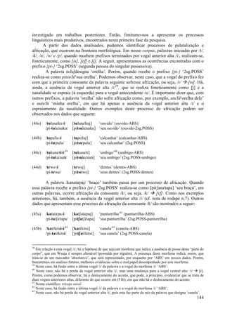 investigado em trabalhos posteriores. Então, limitamo-nos a apresentar os processos
linguísticos mais produtivos, encontrados nesta primeira fase da pesquisa.
       A partir dos dados analisados, pudemos identificar processos de palatalização e
africação, que ocorrem na fronteira morfológica. Em nosso corpus, palavras iniciadas por /t/,
/k/, /n/, /w/ e /p/, quando recebem prefixos terminados por vogal anterior alta /i/, realizam-se,
foneticamente, como [ts], [tS] e [j]. A seguir, apresentamos as ocorrências encontradas com o
prefixo {pi-} ‘2sg.POSS’ (segunda pessoa do singular possessiva).
         A palavra tu"luj)designa ‘orelha’. Porém, quando recebe o prefixo {pi-} ‘2sg.POSS’
realiza-se como pitsu"lu)‘sua orelha’. Podemos observar, neste caso, que a vogal do prefixo fez
com que a primeira consoante da palavra seguinte sofresse africação, ou seja, /t/        [ts]. Há,
ainda, a ausência da vogal anterior alta /i/58, que se realiza foneticamente como [j)] e a
nasalidade se espraia (à esquerda) para a vogal antecendente /u/. É importante dizer que, com
outros prefixos, a palavra ‘orelha’ não sofre africação como, por exemplo, utu"lu)‘orelha dele’
e nutu"lu) ‘minha orelha’, em que há apenas a ausência da vogal anterior alta /i/ e o
espraiamento da nasalidade. Outros exemplos deste processo de africação podem ser
observados nos dados que seguem:

(44a)    /tuluna"ku-i/       [tuluna"kuj]   ‘ouvido’ (ouvido-ABS)
         /pi-tulu"naku/      [pitsulu"naku] ‘seu ouvido’ (ouvido-2sg.POSS)

(44b)    /tupu"lu-i/         [tupu"luj]         ‘calcanhar’ (calcanhar-ABS)
         /pi-tu"pulu/        [pitsu"pulu]       ‘seu calcanhar’ (2sg.POSS)

(44c)    /tukuna"ti-i/59     [tukuna"ti]        ‘umbigo’60 (umbigo-ABS)
         /pi-tuku"natÈ/      [pitsuku"natÈ]     ‘seu umbigo’ (2sg.POSS-umbigo)

(44d)    /te"we-i/           [te"wej]           ‘dentes’ (dentes-ABS)
         /pi-te"we/          [pitse"we]         ‘seus dentes’ (2sg.POSS-dentes)

        A palavra /kanata"paj/ ‘braço’ também passa por um processo de africação. Quando
essa palavra recebe o prefixo {pi-} ‘2sg.POSS’ realiza-se como [pitSana"tapa] ‘seu braço’, em
outras palavras, ocorre africação da consoante /k/, ou seja, /k/     [tS]. Como nos exemplos
anteriores, há, também, a ausência da vogal anterior alta /i/ (cf. nota de rodapé n.7). Outros
dados que apresentam esse processo de africação da consoante /k/ são mostrados a seguir:

(45a)    /katata"pa-i/       [katSata"paj]      ‘panturrilha’61 (panturrilha-ABS)
         /pi-tatSa"tapa/     [pitSatSÈ"tapa]    ‘sua panturrilha’ (2sg.POSS-panturrilha)

(45b)    /"katÈ"kitsi-i/62   ["katÈ"kitsi]      ‘canela’63 (canela-ABS)
         /"pi-tatÈ"kitsi/    ["pitSatÈ"kitsi]   ‘sua canela’ (2sg.POSS-canela)


58
   Em relação à esta vogal /i/, há a hipótese de que seja um morfema que indica a ausência de posse desta “parte do
corpo”, que em Wauja é sempre alienável (possuída por alguém). A presença deste morfema indica, assim, que
trata-se de um marcador ‘absolutivo’, que será representado, por enquanto por ‘ABS’ em nossos dados. Porém,
buscaremos em análises futuras, melhores evidências sobre o real papel desempenhado por este morfema.
59
   Neste caso, há fusão entre a última vogal /i/ da palavra e a vogal do morfema /i/ ‘ABS’.
60
   Neste caso, não há a perda da vogal anterior alta /i/, mas uma mudança para a vogal central alta: /i/           [È].
Porém, como podemos observar, há o deslocamento do acento, que pode, a princípio, evidenciar que se trata de
duas vogais anteriores altas, diferente do que ocorre em (51b), em que não há o deslocamento do acento.
61
   Nome científico: tríceps sural.
62
   Neste caso, há fusão entre a última vogal /i/ da palavra e a vogal do morfema /i/ ‘ABS’.
63
   Neste caso, não há perda da vogal anterior alta /i/, pois esta faz parte da raíz da palavra que designa ‘canela’.
                                                                                                                  144
 