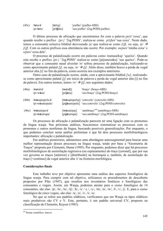 (45c)      /"tetu-i/          [te"tuj]          ‘joelho’ (joelho-ABS)
           /pi-"tetu/         [pi"tSetu]        ‘seu joelho’ (2sg.POSS-joelho)

        O último processo de africação que encontramos foi com a palavra pu"tÈ ‘coxa’, que
quando recebe o prefixo {pi-} ‘2sg.POSS’, realiza-se como pi"tSutÈ ‘sua coxa’. Neste dado,
temos a consoante oclusiva bilabial desvozeada /p/ que realiza-se como [tS], ou seja, /p/
[tS]. Com os outros prefixos essa alternância não ocorre. Por exemplo: nu"putÈ ‘minha coxa’ e
u"putÈ ‘coxa dele’.
        O processo de palatalização ocorre em palavras como /numasa"kuj/ ‘queixo’. Quando
esta recebe o prefixo {pi-} ‘2sg.POSS’ realiza-se como [pijuma"saku] ‘seu queixo’. Pode-se
observar que a consoante nasal alveolar /n/ sofreu processo de palatalização, realizando-se
como aproximante palatal [j], ou seja, /n/    [j]. Além disso, também houve a perda da vogal
anterior alta [i] no fim da palavra, como ocorreu nos exemplos anteriores.
        Outro caso de palatalização ocorre, ainda, com a aproximante bilabial [w], realizando-
se como aproximante palatal [j] em início de palavra e perda da vogal anterior alta [i] no fim
da palavra. Em outros termos, temos /w/ [j], nos seguintes dados:

(46a)      /wa"nã-i/                   [wa"nãj)]        ‘braço’ (braço-ABS)
           /pi-"wa)na/                 [pi"ja)na]       ‘seu braço’ (2sg.POSS-braço)

(46b)      /wa)najtupu"lu-i/           [wa)najtupu"luj] ‘cotovelo’ (cotovelo-ABS)
           /pi-wa)natu"pulu/           [pija)natu"pulu] ‘seu cotovelo’ (2sg.POSS-cotovelo)

(46c) /wa)nata"pa-i/                   [wa)nata"paj]    ‘antebraço’64 (antebraço-ABS)
      /pi-wa)na"tapa/                  [pija)na"tapa]   ‘seu antebraço’ (2sg.POSS-antebraço)

        Os processos de africação e palatalização parecem ter uma ligação com os pronomes
da língua wauja. Nas próximas análises, buscaremos sistematizar os processos com os
pronomes e outros morfemas da língua, buscando possíveis generalizações. Por enquanto, o
que podemos concluir nesta análise preliminar é que há dois processos morfofonológicos
importantes: africação e palatalização.
        Em análises posteriores, adotaremos uma abordagem autossegmental para buscar uma
melhor representação desses processos na língua wauja, tendo por base a “Geometria de
Traços” proposta por Clements; Hume (1995). Por enquanto, podemos dizer que há processos
morfofonológicos de assimilação regressiva (ou espraiamento) do traço [coronal], que por sua
vez governa os traços [anterior] e [distribuído] na hierarquia e, também, de assimilação do
traço [+contínuo] da vogal anterior alta /i/ na fronteira morfológica.

Considerações finais

        Este trabalho teve por objetivo apresentar uma análise dos aspectos fonológicos da
língua wauja. Para cumprir com tal objetivo, utilizamos os procedimentos de descoberta
propostos por Pike (1947), que resultou nos inventários fonéticos e fonológicos das
consoantes e vogais. Assim, em Wauja, podemos atestar para o status fonológico de 14
consoantes, são elas: /p/, /ts/, /ts/, /tS/, /k/, /s/ / Ω /, /V/, /m/, /n/, /w/, /l/, /|/, /j/. E, para o status
fonológico de cinco vogais, são elas: /a/, /e/, /i/, /È/, /u/.
        No que se refere aos padrões silábicos, verificamos que em Wauja os tipos silábicos
mais produtivos são CV e V. Este, portanto, é um padrão universal CV, proposto na
classificação de Clements; Keyser (1983).

64
     Nome científico: úmero
                                                                                                           145
 
