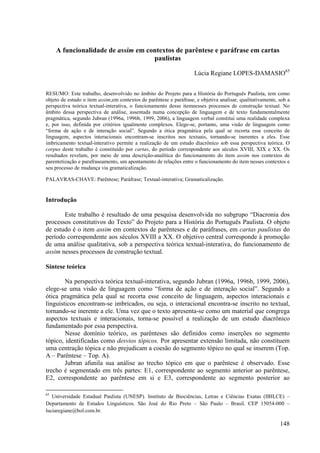 A funcionalidade de assim em contextos de parêntese e paráfrase em cartas
                                    paulistas

                                                                    Lúcia Regiane LOPES-DAMASIO65


RESUMO: Este trabalho, desenvolvido no âmbito do Projeto para a História do Português Paulista, tem como
objeto de estudo o item assim,em contextos de parêntese e paráfrase, e objetiva analisar, qualitativamente, sob a
perspectiva teórica textual-interativa, o funcionamento desse itemnesses processos de construção textual. No
âmbito dessa perspectiva de análise, assentada numa concepção de linguagem e de texto fundamentalmente
pragmática, segundo Jubran (1996a, 1996b, 1999, 2006), a linguagem verbal constitui uma realidade complexa
e, por isso, definida por critérios igualmente complexos. Elege-se, portanto, uma visão de linguagem como
“forma de ação e de interação social”. Segundo a ótica pragmática pela qual se recorta esse conceito de
linguagem, aspectos interacionais encontram-se inscritos nos textuais, tornando-se inerentes a eles. Esse
imbricamento textual-interativo permite a realização de um estudo diacrônico sob essa perspectiva teórica. O
corpus deste trabalho é constituído por cartas, do período correspondente aos séculos XVIII, XIX e XX. Os
resultados revelam, por meio de uma descrição-analítica do funcionamento do item assim nos contextos de
parentetização e parafraseamento, um apontamento de relações entre o funcionamento do item nesses contextos e
seu processo de mudança via gramaticalização.

PALAVRAS-CHAVE: Parêntese; Paráfrase; Textual-interativa; Gramaticalização.


Introdução

       Este trabalho é resultado de uma pesquisa desenvolvida no subgrupo “Diacronia dos
processos constitutivos do Texto” do Projeto para a História do Português Paulista. O objeto
de estudo é o item assim em contextos de parênteses e de paráfrases, em cartas paulistas do
período correspondente aos séculos XVIII a XX. O objetivo central corresponde à promoção
de uma análise qualitativa, sob a perspectiva teórica textual-interativa, do funcionamento de
assim nesses processos de construção textual.

Síntese teórica

        Na perspectiva teórica textual-interativa, segundo Jubran (1996a, 1996b, 1999, 2006),
elege-se uma visão de linguagem como “forma de ação e de interação social”. Segundo a
ótica pragmática pela qual se recorta esse conceito de linguagem, aspectos interacionais e
linguísticos encontram-se imbricados, ou seja, o interacional encontra-se inscrito no textual,
tornando-se inerente a ele. Uma vez que o texto apresenta-se como um material que congrega
aspectos textuais e interacionais, torna-se possível a realização de um estudo diacrônico
fundamentado por essa perspectiva.
        Nesse domínio teórico, os parênteses são definidos como inserções no segmento
tópico, identificadas como desvios tópicos. Por apresentar extensão limitada, não constituem
uma centração tópica e não prejudicam a coesão do segmento tópico no qual se inserem (Top.
A – Parêntese – Top. A).
        Jubran afunila sua análise ao trecho tópico em que o parêntese é observado. Esse
trecho é segmentado em três partes: E1, correspondente ao segmento anterior ao parêntese,
E2, correspondente ao parêntese em si e E3, correspondente ao segmento posterior ao

65
   Universidade Estadual Paulista (UNESP). Instituto de Biociências, Letras e Ciências Exatas (IBILCE) –
Departamento de Estudos Linguísticos. São José do Rio Preto – São Paulo – Brasil. CEP 15054-000 –
luciaregiane@bol.com.br.

                                                                                                            148
 