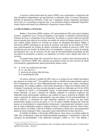 A terceira e última observação de Anstey (2004) é que a psicologia e a linguística são
duas disciplinas independentes que parcialmente se debruçam sobre os mesmos fenômenos,
partindo de perspectivas diferentes. Exigir que a linguística alcance adequação psicológica
seria como se os psicólogos exigissem que a sua disciplina atingisse adequação linguística.
Anstey rejeita toda tentativa de subalternar a linguística a outras ciências.

A crítica de Bakker e Siewierska

        Bakker e Siewierska (2004) avaliam a GF apresentada por Dik como uma Gramática
Gerativa, comparável com a Teoria da Regência e da Ligação, a Gramática Generalizada da
Estrutura da Frase e a Gramática Léxico-Funcional. No entanto, os autores observam que Dik
estava norteado pelo objetivo de construir um modelo do usuário de línguas naturais (o ULN).
Este modelo utópico poderia ser avaliado em termos de adequação psicológica. Bakker e
Siewierska (2004) encarregam-se da tarefa de construir uma parte de um modelo do ULN,
mais especificamente um modelo da falante, utilizando na medida do possível a GDF. Eles
reconhecem que um modelo da falante deve (a) acompanhar o processo a partir da intenção
pré-linguística até o ato de enunciar; (b) dar conta da incrementalidade da produção da fala
sem ignorar as hesitações, as pausas e as repetições; (c) incluir o que a falante sabe sobre os
ouvintes.
        No quadro deste artigo não será possível fazer jus à análise muito pormenorizada de
Bakker e Siewierska (2004). Eles analisam um pequeno extrato de uma conversa de jantar
com hesitações, gaguejamentos, pausas preenchidas, pausas vazias:

(3)   A   A-nd ..he would come into cláss
      B   a-t ..uh- three or f
      C   precísely one minute after the hóur,
      D   or something like thát

       Os autores utilizam o modelo da GDF como se se tratasse de um modelo psicológico
que operasse em tempo real.12 Isso significa que todos os detalhes das representações quer no
Nível Interpessoal quer no Nível Representacional devem seguir uma ordem cronológica
determinada. Por exemplo, Bakker e Siewierska determinam a ordem dos Subatos dentro do
Conteúdo Comunicado com base em dois princípios cognitivos, elaborados por Givón (1983)
– a Urgência da Tarefa e a Continuidade Tópica. A representação interpessoal que resulta
destas operações vai para a memória de trabalho, enquanto as estruturas cognitivas são
traduzidas numa representação semântica, que também irá para a memória de trabalho. Daí
segue a expressão de ambas as representações, que está sujeita à lei da incrementalidade: em
outras palavras, os elementos de cada enunciado aparecem na ordem em que foram
pronunciados naquela conversa de jantar, cf. (3). Os autores também desejam dar conta das
pausas, ao acrescentarem às representações interpessoal e representacional elementos vazios
que só serão completados quando a cognição fornecer a informação relevante. Desta forma,
querem refletir, no modelo, o fato de as falantes continuarem a desenvolver seus pensamentos
depois de terem começado a falar, o que pode causar intermitências no fluxo discursivo.
       O trabalho de Bakker e Siewierska (2004) deixou vários traços no modelo padrão da
GDF. Eles confirmaram a ideia da unidirecionalidade descendente e introduziram a ideia da
“primazia da profundidade” [“the depth-first principle”] (2004, p. 331). Para Bakker e

12
  Hengeveld (2004) caraterizou esse procedimento como “divergência radical da prática atual” [“a rather drastic
departure from current ... practice”.

                                                                                                            14
 