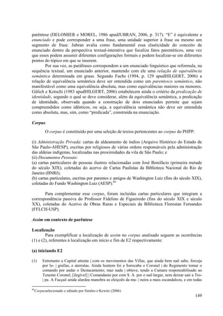 parêntese (DELOMIER e MOREL, 1986 apudJUBRAN, 2006, p. 317). “E” é equivalente a
enunciado e pode corresponder a uma frase, uma unidade superior à frase ou mesmo um
segmento de frase. Jubran avalia como fundamental essa elasticidade do conceito de
enunciado dentro da perspectiva textual-interativa que focaliza fatos parentéticos, uma vez
que esses podem assumir diferentes configurações formais e podem localizar-se em diferentes
pontos do tópico em que se inserem.
       Por sua vez, as paráfrases correspondem a um enunciado linguístico que reformula, na
sequência textual, um enunciado anterior, mantendo com ele uma relação de equivalência
semântica determinada em graus. Segundo Fuchs (1994, p. 129 apudHILGERT, 2006) a
relação de equivalência semântica deve ser entendida como um parentesco semântico, não
manifestável como uma equivalência absoluta, mas como equivalências maiores ou menores.
Gülich e Kotschi (1983 apudHILGERT, 2006) estabelecem ainda o critério da predicação de
identidade, segundo o qual se deve considerar, além da equivalência semântica, a predicação
de identidade, observada quando a construção de dois enunciados permite que sejam
compreendidos como idênticos, ou seja, a equivalência semântica não deve ser entendida
como absoluta, mas, sim, como “predicada”, construída na enunciação.

Corpus
           O corpus é constituído por uma seleção de textos pertencentes ao corpus do PHPP:

(i) Administração Privada: cartas de aldeamento de índios (Arquivo Histórico do Estado de
São Paulo-AHESP), escritas por religiosos de várias ordens responsáveis pela administração
das aldeias indígenas, localizadas nas proximidades da vila de São Paulo; e
(ii) Documentos Pessoais:
(a) cartas particulares de pessoas ilustres relacionadas com José Bonifácio (primeira metade
do século XIX), coletadas do acervo de Cartas Paulistas da Biblioteca Nacional do Rio de
Janeiro (BNRJ);
(b) cartas particulares, escritas por parentes e amigos de Washington Luiz (fins do século XIX),
coletadas do Fundo Washington Luiz (AESP).66

       Para complementar esse corpus, foram incluídas cartas particulares que integram a
correspondência passiva do Professor Fidelino de Figueiredo (fins do século XIX e século
XX), coletadas do Acervo de Obras Raras e Especiais da Biblioteca Florestan Fernandes
(FFLCH-USP).

Assim em contexto de parêntese

Localização
        Para exemplificar a localização de assim no corpus analisado seguem as ocorrências
(1) e (2), referentes à localização em início e fim de E2 respectivamente:

(a) iniciando E2

(1)       Entretanto a Capital attenta | com os movimentos das Villas, que ainda bem naõ sabe, forceja
          por lo- | grallas, e aterralas. Ainda hontem foi a Sorocaba o Coronel | do Regimento tomar o
          comando por andar o Destacamento; maz nada | obteve, tendo a Camara responzabilisado ao
          Tenente Coronel, [ilegível] | Comandante por com S. A. por o naõ largar, nem deixar sair a Tro-
          | pa. A Facçaõ ainda alardea manobra as eleiçoẽs da ma- | neira a mais escandaloza, e em todas

66
     Corpusselecionado e editado por Simões e Kewitz (2006)
                                                                                                    149
 