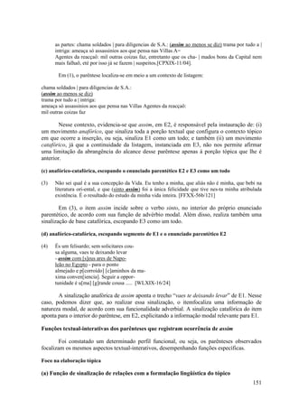 as partes: chama soldados | para diligencias de S.A.: (assim ao menos se diz) trama por tudo a |
      intriga: ameaça só assassinios aos que pensa nas Villas A=
      Agentes da reacçaô: mil outras coizas faz, entretanto que os cha- | mados bons da Capital nem
      mais falhaõ, eté por isso já se fazem | suspeitos.[CPXIX-11/04].

       Em (1), o parêntese localiza-se em meio a um contexto de listagem:

chama soldados | para diligencias de S.A.:
(assim ao menos se diz)
trama por tudo a | intriga:
ameaça só assassinios aos que pensa nas Villas Agentes da reacçaô:
mil outras coizas faz

        Nesse contexto, evidencia-se que assim, em E2, é responsável pela instauração de: (i)
um movimento anafórico, que sinaliza toda a porção textual que configura o contexto tópico
em que ocorre a inserção, ou seja, sinaliza E1 como um todo; e também (ii) um movimento
catafórico, já que a continuidade da listagem, instanciada em E3, não nos permite afirmar
uma limitação da abrangência do alcance desse parêntese apenas à porção tópica que lhe é
anterior.

(c) anafórico-catafórica, escopando o enunciado parentético E2 e E3 como um todo

(3)   Não sei qual é a sua concepção da Vida. Eu tenho a minha, que aliás não é minha, que bebi na
      literatura ori-ental, e que (sinto assim) foi a única felicidade que tive nes-ta minha atribulada
      existência. É o resultado do estudo da minha vida inteira. [FFXX-56b/121]

        Em (3), o item assim incide sobre o verbo sinto, no interior do próprio enunciado
parentético, de acordo com sua função de advérbio modal. Além disso, realiza também uma
sinalização de base catafórica, escopando E3 como um todo.

(d) anafórico-catafórica, escopando segmento de E1 e o enunciado parentético E2

(4)   És um felisardo; sem solicitares cou-
      sa alguma, vaes te deixando levar
      - assim com [s]eus ares de Napo-
      leão no Egypto - para o ponto
      almejado e p[corroído] [c]aminhos da ma-
      xima conven[iencia]. Seguir a oppor-
      tunidade é u[ma] [g]rande cousa ..... [WLXIX-16/24]

       A sinalização anafórica de assim aponta o trecho “vaes te deixando levar” de E1. Nesse
caso, podemos dizer que, ao realizar essa sinalização, o itemfocaliza uma informação de
natureza modal, de acordo com sua funcionalidade adverbial. A sinalização catafórica do item
aponta para o interior do parêntese, em E2, explicitando a informação modal relevante para E1.

Funções textual-interativas dos parênteses que registram ocorrência de assim

        Foi constatado um determinado perfil funcional, ou seja, os parênteses observados
focalizam os mesmos aspectos textual-interativos, desempenhando funções específicas.

Foco na elaboração tópica

(a) Função de sinalização de relações com a formulação lingüística do tópico
                                                                                                  151
 
