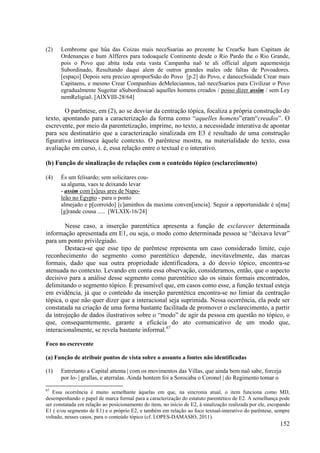 (2)   Lembrome que hûa das Coizas mais neceSsarias ao prezente he CrearSe hum Capitam de
      Ordenanças e hum Alfferes para todoaquele Continente desde o Rio Pardo the o Rio Grande,
      pois o Povo que abita toda esta vasta Campanha naõ te ali official algum aquemesteja
      Subordinado, Resultando daqui alem de outros grandes males ode faltas de Povoadores.
      [espaço] Depois sera precizo aproporSsão do Povo [p.2] do Povo, e daneceSsidade Crear mais
      Capitaens, e mesmo Crear Companhias deMeleciannos, taõ neceSsarios para Civilizar o Povo
      egradualmente Sugeitar aSubordinacaõ aquelles homens creados / posso dizer assim / sem Ley
      nemReligiaõ. [AIXVIII-28/64]

        O parêntese, em (2), ao se desviar da centração tópica, focaliza a própria construção do
texto, apontando para a caracterização da forma como “aquelles homens”eram“creados”. O
escrevente, por meio da parentetização, imprime, no texto, a necessidade interativa de apontar
para seu destinatário que a caracterização sinalizada em E3 é resultado de uma construção
figurativa intrínseca àquele contexto. O parêntese mostra, na materialidade do texto, essa
avaliação em curso, i. é, essa relação entre o textual e o interativo.

(b) Função de sinalização de relações com o conteúdo tópico (esclarecimento)

(4)   És um felisardo; sem solicitares cou-
      sa alguma, vaes te deixando levar
      - assim com [s]eus ares de Napo-
      leão no Egypto - para o ponto
      almejado e p[corroído] [c]aminhos da maxima conven[iencia]. Seguir a opportunidade é u[ma]
      [g]rande cousa ..... [WLXIX-16/24]

        Nesse caso, a inserção parentética apresenta a função de esclarecer determinada
informação apresentada em E1, ou seja, o modo como determinada pessoa se “deixava levar”
para um ponto privilegiado.
        Destaca-se que esse tipo de parêntese representa um caso considerado limite, cujo
reconhecimento do segmento como parentético depende, inevitavelmente, das marcas
formais, dado que sua outra propriedade identificadora, a do desvio tópico, encontra-se
atenuada no contexto. Levando em conta essa observação, consideramos, então, que o aspecto
decisivo para a análise desse segmento como parentético são os sinais formais encontrados,
delimitando o segmento tópico. É presumível que, em casos como esse, a função textual esteja
em evidência, já que o conteúdo da inserção parentética encontra-se no limiar da centração
tópica, o que não quer dizer que a interacional seja suprimida. Nessa ocorrência, ela pode ser
constatada na criação de uma forma bastante facilitada de promover o esclarecimento, a partir
da introjeção de dados ilustrativos sobre o “modo” de agir da pessoa em questão no tópico, o
que, consequentemente, garante a eficácia do ato comunicativo de um modo que,
interacionalmente, se revela bastante informal.67

Foco no escrevente

(a) Função de atribuir pontos de vista sobre o assunto a fontes não identificadas

(1)   Entretanto a Capital attenta | com os movimentos das Villas, que ainda bem naõ sabe, forceja
      por lo- | grallas, e aterralas. Ainda hontem foi a Sorocaba o Coronel | do Regimento tomar o
67
   Essa ocorrência é muito semelhante àquelas em que, na sincronia atual, o item funciona como MD,
desempenhando o papel de marca formal para a caracterização do estatuto parentético de E2. A semelhança pode
ser constatada em relação ao posicionamento do item, no início de E2, à sinalização realizada por ele, escopando
E1 ( e/ou segmento de E1) e o próprio E2, e também em relação ao foco textual-interativo do parêntese, sempre
voltado, nesses casos, para o conteúdo tópico (cf. LOPES-DAMASIO, 2011).
                                                                                                           152
 