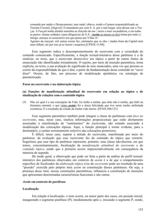 comando por andar o Destacamento; maz nada | obteve, tendo a Camara responzabilisado ao
      Tenente Coronel, [ilegível] | Comandante por com S. A. por o naõ largar, nem deixar sair a Tro-
      | pa. A Facçaõ ainda alardea manobra as eleiçoẽs da ma- | neira a mais escandaloza, e em todas
      as partes: chama soldados | para diligencias de S.A.: (assim ao menos se diz) trama por tudo a |
      intriga: ameaça só assassinios aos que pensa nas Villas A=
      Agentes da reacçaô: mil outras coizas faz, entretanto que os cha- | mados bons da Capital nem
      mais falhaõ, eté por isso já se fazem | suspeitos.[CPXIX-11/04].

        Esse segmento indica o descomprometimento do escrevente com a veracidade do
conteúdo comunicado. Especificamente, a função textual-interativa desse parêntese é a de
sinalizar, no texto, que o escrevente desenvolve seu tópico a partir de outras fontes de
enunciação não identificadas textualmente. O sujeito, por meio da inserção parentética, torna
explícita, no texto, a sua avaliação do significado de seus enunciados, uma vez que procura se
eximir da responsabilidade do que é dito, a partir da fundamentação desse conteúdo no “ouvir
dizer”. Ocorre, de fato, um processo de modalização epistêmica via estratégia de
parentetização.

Focos no escrevente e na elaboração tópica

(a) Funções de manifestação atitudinal do escrevente em relação ao tópico e de
sinalização de relações com o conteúdo tópico

(3)   Não sei qual é a sua concepção da Vida. Eu tenho a minha, que aliás não é minha, que bebi na
      literatura oriental, e que (sinto assim) foi a única felicidade que tive nesta minha atribulada
      existência. É o resultado do estudo da minha vida inteira. [FFXX-56b/121]

        Esse segmento parentético também pode integrar a classe de parênteses com foco no
escrevente, mas, nesse caso, sinaliza informações proposicionais que estão diretamente
associadas à manifestação de “sentimentos” do escrevente, não estando associado à
modalização das colocações tópicas. Aqui, a função principal é tornar evidente, para o
destinatário, o caráter extremamente subjetivo das colocações posteriores.
        É difícil, nesse caso, separar a atitude do escrevente, manifestada por meio do
parêntese, da avaliação que esse escrevente faz do conteúdo do tópico que constrói.
Sugerimos que esse tipo de parêntese represente, portanto, uma classe não-discreta, em que
temos, concomitantemente, focalização da manifestação atitudinal do escrevente e do
conteúdo tópico, sendo que a primeira ocorre imprescindivelmente em consequência da
natureza da segunda.
        De modo geral, a observação que pode ser feita a partir da análise do perfil textual-
interativo dos parênteses observados em contexto de assim é a de que o comportamento
específico de focalizador da elaboração tópica e/ou do escrevente pode ser resultado de uma
“pressão” exercida pelo próprio item assim na constituição desses parênteses. Ou seja, a
presença desse item, nessas construções parentéticas, influencia a constituição de inserções
que apresentam determinadas características funcionais e não outras.

Assim em contexto de paráfrase

Localização

       Em relação à localização, o item ocorre, na maior parte dos casos, em posição inicial,
inaugurando o segmento paráfrase (P); imediatamente após e, iniciando o segmento P, sendo,


                                                                                                 153
 