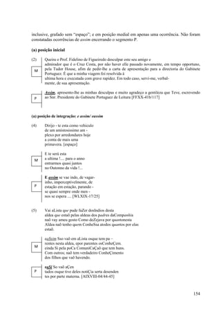 inclusive, grafado sem “espaço”; e em posição medial em apenas uma ocorrência. Não foram
constatadas ocorrências de assim encerrando o segmento P.

(a) posição inicial

(2)    Queira o Prof. Fidelino de Figueiredo desculpar este seu amigo e
       admirador que é o Cruz Costa, por não haver elle passado novamente, em tempo opportuno,
 M     pela Tudor House, afim de pedir-lhe a carta de apresentação para a directoria do Gabinete
       Portuguez. É que a minha viagem foi resolvida á
       ultima hora e executada com grave rapidez. Em todo caso, servi-me, verbal-
       mente, de sua apresentação.

       Assim, apresento-lhe as minhas desculpas e muito agradeço a gentileza que Teve, escrevendo
 P     ao Snr. Presidente do Gabinete Portuguez de Leitura [FFXX-41b/117]



(a) posição de integração: e assim/ eassim

(4)    Dirijo - te esta como vehiculo
       de um amistosissimo am -
       plexo por arredondares hoje
       a conta de mais uma
       primavera. [espaço]

       E te será esta
 M     a ultima !.... para o anno
       entrarmos quasi juntos
       no Outonno da vida !...

       E assim se vae indo, de vagar-
       inho, imperceptivelmente, de
 P     estação em estação, parando -
       se quasi sempre onde men -
       nos se espera .... [WLXIX-17/25]


(5)    Vai aLista que pude faZer dosIndios desta
       aldea que estaõ pelas aldeas dos padres daCompanhia
       naõ vay ameu gosto Como deZejava por quantonesta
       Aldea naõ tenho quem ConheSsa atodos quantos por elas
       estaõ.

       eaSsim Sso vaõ em aLista osque tem pa –
       rentes nesta aldea, epor parentes osConheÇem.
 M     einda Si pela poCa ComuniCaÇaõ que tem huns.
       Com outros; naõ tem verdadeiro ConheÇimento
       dos filhos que vaõ havendo.

       eaSi So vaõ aÇen
 P     tados osque tive deles notiÇia serta desenden
       tes por parte materna. [AIXVIII-04/44-45]



                                                                                             154
 