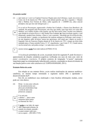 (b) posição medial

(1)    epor tanto es= | crevi ao Capitam Francisco Hygino para esta Cobrança, o qual, me avizou em
       Carta | de 22 de Janeiro de 1790, o que consta dehum parrafo, que diz o seguinte | = Mandei
       falar a Mathias Joze Ferreira de Abreo, sobre aquantia de | 128$000 reis, edice estavaõ
       promptos; mas que mos naõ intregava por ||

       9r eu naõ ter Procuraçam, eaparecendo o Senhor Seo Conhado, o Doutor Joze Bonifacio | de
       Andrade, lhe preguntei pela Procuraçam, eme dice que atinha, eque logo hiria | ter como dito
       Mathiaz, aver sedelle recebia a dita quantia, que lhe faria muita conta | receber esse dinheiro,
 M
       eque detudo la avizaria aVm.ce; o dito Senhor Seo Conhado, he | hum excelente sugeito, e está
       despaxado, epoderá fazer fortuna, e Deos a | sim o permita.= Recebida que foi aCarta do dito,
       ou enxerido parra= | grapho, eu igoalmente dei resposta ambigua ao Policarpo, enaõ cessan= |
       do este dequerer saber aCerteza, instou=me aprocurace, efoi entaõ que | depois eu recebi a
       Segunda Carta de Francisco Hygino datada de 26 de Janeiro de 1791, | emque me dizia tinha
       mandado para a Franca aminha Carta a V. S.ª, eigoalmente, | que Como V. S.ª, Canaõ estava,
       isto he nessaCorte, naõ podia averigo= | ar nada enem com o Pedro;

       enestes termos assim ficou tudo indicizo [CPXIX-19/12]
 P

       A localização prototípica de assim, na porção inicial do segmento P, pode favorecer o
aparecimento de relações semântico-cognitivas verificadas nos usos do item com valor de
juntor coordenativo conclusivo. O próprio contexto de integração “e+assim” representa
importante papel na reinterpretação induzida pelo contexto, constatada no desenvolvimento de
sua função juntiva com valor conclusivo (cf. LOPES-DAMASIO, 2011).

Estatuto fórico de assim

        Em relação ao seu estatuto fórico, assim realiza sinalizações de natureza anafórico-
catafórica, ao mesmo tempo retomando o segmento matriz (M) e apontando o
desenvolvimento da P.
        Em (4), ao estabelecer essa sinalização o item focaliza informações modais, como
pode ser visto abaixo:

(4)    Dirijo - te esta como vehiculo
       de um amistosissimo am -
       plexo por arredondares hoje
       a conta de mais uma
       primavera. [espaço]

       E te será esta
 M     a ultima !.... para o anno
       entrarmos quasi juntos
       no Outonno da vida !...

       E assim se vae indo, de vagar-
 P     inho, imperceptivelmente, de
       estação em estação, parando -
       se quasi sempre onde men -
       nos se espera ....[WLXIX-17/25]



                                                                                                  155
 
