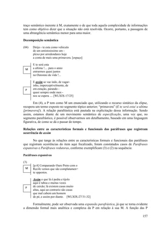traço semântico inerente à M, exatamente o de que toda aquela complexidade de informações
tem como objetivo dizer que a situação não está resolvida. Ocorre, portanto, a passagem de
uma abrangência semântica menor para uma maior.

Decomposição semântica

(04)   Dirijo - te esta como vehiculo
       de um amistosissimo am -
       plexo por arredondares hoje
       a conta de mais uma primavera. [espaço]

       E te será esta
 M     a ultima !.... para o anno
       entrarmos quasi juntos
       no Outonno da vida !...

       E assim se vae indo, de vagar-
       inho, imperceptivelmente, de
 P     em estação, parando -
       quasi sempre onde men -
       nos se espera .... [WLXIX-17/25]

        Em (4), a P tem como M um enunciado que, utilizando o recurso sintático da elipse,
recupera um termo exposto no segmento tópico anterior; “primavera” (E te será esta/ a ultima
[primavera]). A relação parafrástica está pautada na explicitação dessa informação. Sendo
assim, estamos diante de um movimento semântico de especificação, uma vez que, no
segmento parafrástico, é possível observarmos um detalhamento, baseado em uma linguagem
figurativa, de como se dá o passar do tempo.

Relações entre as características formais e funcionais das paráfrases que registram
ocorrência de assim

       No que tange às relações entre as características formais e funcionais das paráfrases
que registram ocorrências do item aqui focalizado, foram constatados casos de Paráfrases
expansivas e Paráfrases redutoras, conforme exemplificam (3) e (2) na sequência:

Paráfrases expansivas

(3)
       [p.4] Comparando Ouro Preto com o
 M     Recife vemos que são complatamen=
       te oppostos.

       Assim o que lá é pedra e tijolo
       aqui é taboa e muitas vezes
 P     de caixão; lá existem casas muito
       altas, aqui ao contrario são casas
       que mal cabem um homem
       de pé, e assim por diante. [WLXIX-27/31-32]

      Formalmente, pode ser observada uma expansão parafrástica, já que se torna evidente
a dimensão formal mais analítica e complexa da P em relação à sua M. A função das P

                                                                                        157
 