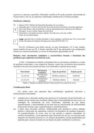expansivas é precisar, especificar informação contida na M, sendo, portanto, denominada de
Pexplicitadora. Em (3), ao explicitar a informação contida na M, a P utiliza exemplos.

Paráfrases redutoras

(2)     Queira o Prof. Fidelino de Figueiredo desculpar este seu amigo e
        admirador que é o Cruz Costa, por não haver elle passado novamente, em tempo opportuno,
  M     pela Tudor House, afim de pedir-lhe a carta de apresentação para a directoria do Gabinete
        Portuguez. É que a minha viagem foi resolvida á
        ultima hora e executada com grave rapidez. Em todo caso, servi-me, verbal-
        mente, de sua apresentação.

        Assim, apresento-lhe as minhas desculpas e muito agradeço a gentileza que Teve, escrevendo
  P     ao Snr. Presidente do Gabinete Portuguez de Leitura [FFXX-41b/117]


       Em (2), verificamos uma nítida redução, ou seja, formalmente, a P é mais simples,
menos analítica do que sua M. A função específica das P que apresentam essa configuração
formal, nos contextos analisados, é resumir as informações apresentadas em M.

Relações entre movimentos semânticos e características formais e funcionais das
paráfrases que registram ocorrência de assim

        A Tab. 1 sistematiza as relações constatadas entre os movimentos semânticos, os tipos
de paráfrases observados e suas respectivas funções a partir das ocorrências desse processo
constitutivo do texto em contexto do item assim analisadas e expostas nesse artigo:

                                  Movimentos
          Ocorrências                                 Tipos de paráfrase       Funções gerais
                                  semânticos
                                 Decomposição
           (3), (4), (6)                              Paráfrase expansiva         Explicitar
                                   semântica
                                 Recomposição
           (1), (2), (5)                               Paráfrase redutora          Resumir
                                   semântica
             Tabela 1: Relações semântico-formal e funcional de P em contexto de assim

Considerações finais

      Um estudo como este apresenta duas contribuições igualmente relevantes e
intrinsecamente relacionadas:

(i)    contribui para a descrição analítica dos processos de construção textual focalizados, na
       medida em que mostra uma correlação inédita entre a funcionalidade do item assim e as
       estratégias de constituição do texto focalizadas, indicando de que forma,
       especificamente, a funcionalidade de um item atua na caracterização da funcionalidade
       de processos textuais, aqui, a parentetização e o parafraseamento;
(ii)   a partir dessa descrição analítica, fundamentada pela perspectiva teórica adotada,
       permite a observação de importantes contextos favorecedores da mudança linguística,
       via gramaticalização, de assim, uma vez que permite a seguinte constatação: no
       contexto de parêntese, o item apresenta traços funcionais de seu uso, na sincronia atual,
       enquanto um marcador discursivo e, no contexto de paráfrase, assume propriedades que
       apontam para o desenvolvimento de sua função de juntor coordenativo conclusivo.

                                                                                                158
 