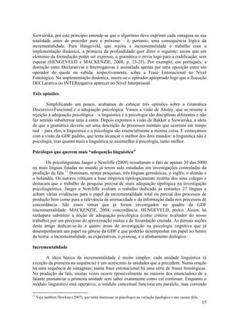 Siewierska, por este princípio entende-se que o algoritmo deve exprimir cada sintagma na sua
totalidade antes de proceder para o próximo – é, portanto, uma consequência lógica da
incrementalidade. Para Hengeveld, que rejeita a incrementalidade e trabalha com a
implementação dinâmica, a primazia da profundidade quer dizer o seguinte: assim que um
elemento da formulação puder ser expresso, a gramática o envia logo para a codificação, sem
esperar (HENGEVELD e MACKENZIE, 2008, p. 23-25). Por exemplo, em português, a
distinção entre Declarativas e Interrogativas é assinalada apenas por uma oposição entre um
operador de queda ou subida, respectivamente, sobre a Frase Entonacional no Nível
Fonológico. Na implementação dinâmica, insere-se o operador apropriado logo que a Ilocução
DECLarativa ou INTERrogativa aparecer no Nível Interpessoal.

Três opiniões

        Simplificando um pouco, acabamos de esboçar três opiniões sobre a Gramática
Discursivo-Funcional e a adequação psicológica. Vimos a visão de Anstey, que se resume à
rejeição à adequação psicológica – a linguística e a psicologia são disciplinas diferentes e não
faz sentido subalternar uma à outra. Depois expomos a visão de Bakker e Siewierska, a ideia
de que a gramática deveria ser uma descrição de processos mentais que ocorrem em tempo
real – para eles, a linguística e a psicologia são essencialmente a mesma coisa. E começamos
com a visão da GDF padrão, que tenta alcançar o melhor dos dois mundos: a linguística não é
psicologia, mas quanto mais a linguística se assemelhar à psicologia, tanto melhor.

Psicólogos que querem mais “adequação linguística”

        Os psicolinguistas Jaeger e Norcliffe (2009) ressaltaram o fato de apenas 30 das 5000
ou mais línguas faladas no mundo já terem sido estudadas em investigações controladas da
produção da fala.13 Dominam, nestas pesquisas, três línguas germânicas, o inglês, o alemão e
o holandês. Os autores criticam a base empírica tipologicamente restrita dos seus colegas e
destacam que o trabalho de pesquisa precisa de mais adequação tipológica na investigação
psicolinguística. Jaeger e Norcliffe avaliam o trabalho dedicado às restantes 27 línguas e
acham várias evidências para o papel da incrementalidade total ou parcial dos processos de
produção bem como para a relevância da animacidade e da informação dada nos processos de
concordância. São esses temas que já foram investigados no quadro da GDF
(incrementalidade: MACKENZIE, 2004; concordância: HENGEVELD, prelo). Assim, há
razãopara substituir a noção de adequação psicológica (como critério avaliador do nosso
trabalho) por um processo de aproximação mútua e de fecundação cruzada. As demais seções
deste artigo dedicar-se-ão a quatro áreas de investigação na psicologia cognitiva que já
desempenharam um papel na gênese da GDF e que poderão desempenhar um papel no futuro
da teoria: a incrementalidade, as expectativas, o priming, e o alinhamento dialógico.

Incrementalidade

        A ideia básica da incrementalidade é muito simples: cada unidade linguística (à
exceção da primeira na sequência) é um acréscimo às unidades que a precedem. Numa oração
há uma sequência de sintagmas; numa frase entonacional há uma série de frases fonológicas.
Na produção da fala, muitas vezes ocorre (possivelmente na maioria dos enunciados) de a
falante pronunciar a primeira unidade sem saber exatamente como vai continuar. Enquanto o
módulo linguístico está operativo, o módulo conceitual funciona em paralelo, mas correndo

13
     Veja também Hawkins (2007), que tenta interessar os psicólogos na variação tipológica e nas causas dela.
                                                                                                                15
 