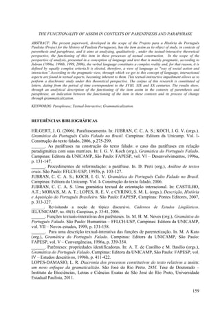 THE FUNCTIONALITY OF ASSIM IN CONTEXTS OF PARENTHESIS AND PARAPHRASE

ABSTRACT: The present paperwork, developed in the scope of the Projeto para a História do Português
Paulista (Project for the History of Paulista Portuguese), has the item assim as its object of study, in contexts of
parenthesis and paraphrase, and it aims at analyzing, qualitatively , under the textual-interactive theoretical
perspective, the functioning of this item in these processes of textual construction. In the scope of the
perspective of analysis, presented in a conception of language and text that is mainly pragmatic, according to
Jubran (1996a, 1996b, 1999, 2006), the verbal language constitutes a complex reality and, for that reason, it is
defined by equally complex criteria.It is elected, therefore, a view of language as "way of social action and
interaction”.According to the pragmatic view, through which we get to this concept of language, interactional
aspects are found in textual aspects, becoming inherent to them. This textual-interactive impediment allows us to
perform a diachronic study under this theoretical perspective. The corpus of this research is constituted of
letters, dating from the period of time correspondent to the XVIII, XIX and XX centuries. The results show,
through an analytical description of the functioning of the item assim in the contexts of parenthesis and
paraphrase, an indication between the functioning of the item in these contexts and its process of change
through grammaticalization.

KEYWORDS: Paraphrase; Textual-Interactive; Grammaticalization.



REFERÊNCIAS BIBLIOGRÁFICAS

HILGERT, J. G. (2006). Parafraseamento. In: JUBRAN, C. C. A. S.; KOCH, I. G. V. (orgs.).
Gramática do Português Culto Falado no Brasil. Campinas: Editora da Unicamp. Vol. I-
Construção do texto falado, 2006, p.275-299.
______. As paráfrases na construção do texto falado: o caso das paráfrases em relação
paradigmática com suas matrizes. In: I. G. V. Koch (org.), Gramática do Português Falado.
Campinas: Editora da UNICAMP, São Paulo: FAPESP, vol. VI – Desenvolvimentos, 1996a,
p. 131-147.
______. Procedimentos de reformulação: a paráfrase. In. D. Preti (org.), Análise de textos
orais. São Paulo: FFLCH-USP, 1993b, p. 103-127.
JUBRAN, C. C. A. S.; KOCH, I. G. V. Gramática do Português Culto Falado no Brasil.
Campinas: Editora da Unicamp. Vol. I- Construção do texto falado, 2006.
JUBRAN, C. C. A. S. Uma gramática textual de orientação interacional. In: CASTILHO,
A.T.; MORAIS, M. A. T.; LOPES, R. E. V. e CYRINO, S. M. L. (orgs.). Descrição, História
e Aquisição do Português Brasileiro. São Paulo: FAPESP, Campinas: Pontes Editores, 2007,
p. 313-327.
______. Revisitando a noção de tópico discursivo. Cadernos de Estudos Lingüísticos.
IEL/UNICAMP, no. 48(1). Campinas, p. 33-41, 2006.
______. Funções textuais-interativas dos parênteses. In. M. H. M. Neves (org.), Gramática do
Português Falado. São Paulo: Humanitas – FFLCH-USP, Campinas: Editora da UNICAMP,
vol. VII – Novos estudos, 1999, p. 131-158.
______. Para uma descrição textual-interativa das funções de parentetização. In. M. A Kato
(org.), Gramática do Português Falado. Campinas: Editora da UNICAMP, São Paulo:
FAPESP, vol. V – Convergências, 1996a, p. 339-354.
______. Parênteses: propriedades identificadoras. In: A. T. de Castilho e M. Basílio (orgs.),
Gramática do Português Falado. Campinas: Editora da UNICAMP, São Paulo: FAPESP, vol.
IV – Estudos descritivos, 1996b, p. 411-422.
LOPES-DAMASIO, L. R. Diacronia dos processos constitutivos do texto relativos a assim:
um novo enfoque da gramaticalizão. São José do Rio Preto. 285f. Tese de Doutorado –
Instituto de Biociências, Letras e Ciências Exatas de São José do Rio Preto, Universidade
Estadual Paulista, 2011.

                                                                                                               159
 
