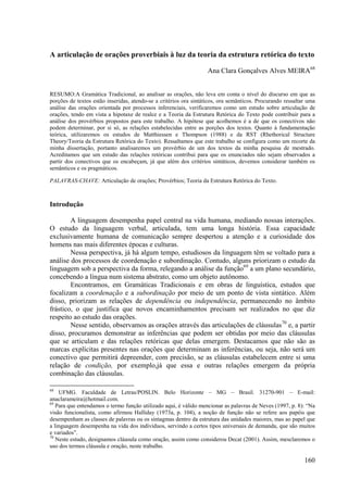 A articulação de orações proverbiais à luz da teoria da estrutura retórica do texto

                                                                   Ana Clara Gonçalves Alves MEIRA68


RESUMO:A Gramática Tradicional, ao analisar as orações, não leva em conta o nível do discurso em que as
porções de textos estão inseridas, atendo-se a critérios ora sintáticos, ora semânticos. Procurando ressaltar uma
análise das orações orientada por processos inferenciais, verificaremos como um estudo sobre articulação de
orações, tendo em vista a hipotaxe de realce e a Teoria da Estrutura Retórica do Texto pode contribuir para a
análise dos provérbios propostos para este trabalho. A hipótese que acolhemos é a de que os conectivos não
podem determinar, por si só, as relações estabelecidas entre as porções dos textos. Quanto à fundamentação
teórica, utilizaremos os estudos de Matthiessen e Thompson (1988) e da RST (Rhethorical Structure
Theory/Teoria da Estrutura Retórica do Texto). Ressaltamos que este trabalho se configura como um recorte da
minha dissertação, portanto analisaremos um provérbio de um dos textos da minha pesquisa de mestrado.
Acreditamos que um estudo das relações retóricas contribui para que os enunciados não sejam observados a
partir dos conectivos que os encabeçam, já que além dos critérios sintáticos, devemos considerar também os
semânticos e os pragmáticos.

PALAVRAS-CHAVE: Articulação de orações; Provérbios; Teoria da Estrutura Retórica do Texto.



Introdução

        A linguagem desempenha papel central na vida humana, mediando nossas interações.
O estudo da linguagem verbal, articulada, tem uma longa história. Essa capacidade
exclusivamente humana de comunicação sempre despertou a atenção e a curiosidade dos
homens nas mais diferentes épocas e culturas.
        Nessa perspectiva, já há algum tempo, estudiosos da linguagem têm se voltado para a
análise dos processos de coordenação e subordinação. Contudo, alguns priorizam o estudo da
linguagem sob a perspectiva da forma, relegando a análise da função69 a um plano secundário,
concebendo a língua num sistema abstrato, como um objeto autônomo.
        Encontramos, em Gramáticas Tradicionais e em obras de linguística, estudos que
focalizam a coordenação e a subordinação por meio de um ponto de vista sintático. Além
disso, priorizam as relações de dependência ou independência, permanecendo no âmbito
frástico, o que justifica que novos encaminhamentos precisam ser realizados no que diz
respeito ao estudo das orações.
        Nesse sentido, observamos as orações através das articulações de cláusulas70 e, a partir
disso, procuramos demonstrar as inferências que podem ser obtidas por meio das cláusulas
que se articulam e das relações retóricas que delas emergem. Destacamos que não são as
marcas explícitas presentes nas orações que determinam as inferências, ou seja, não será um
conectivo que permitirá depreender, com precisão, se as cláusulas estabelecem entre si uma
relação de condição, por exemplo,já que essa e outras relações emergem da própria
combinação das cláusulas.

68
    UFMG. Faculdade de Letras/POSLIN. Belo Horizonte – MG – Brasil. 31270-901 – E-mail:
anaclarameira@hotmail.com.
69
   Para que entendamos o termo função utilizado aqui, é válido mencionar as palavras de Neves (1997, p. 8): “Na
visão funcionalista, como afirmou Halliday (1973a, p. 104), a noção de função não se refere aos papéis que
desempenham as classes de palavras ou os sintagmas dentro da estrutura das unidades maiores, mas ao papel que
a linguagem desempenha na vida dos indivíduos, servindo a certos tipos universais de demanda, que são muitos
e variados”.
70
   Neste estudo, designamos cláusula como oração, assim como considerou Decat (2001). Assim, mesclaremos o
uso dos termos cláusula e oração, neste trabalho.

                                                                                                            160
 
