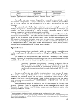 Taxis                          Oração primária                 Oração secundária
        Parataxe                       1 (iniciando)                   2 (continuando)
        Hipotaxe                       α (dominante)                   β (dependente)
Quadro 1- Representação da hipotaxe e da parataxe, conforme Halliday (2004)

        As orações que criam um nexo são primárias e secundárias: a primária é a oração
inicial em um nexo paratático e a oração dominante em um nexo hipotático; já a secundária
está na oração contínua em um nexo paratático e na oração dependente em um nexo
hipotático.
        No que se refere às relações lógico-semânticas – expansão e projeção –, é possível
dizer que, na Expansão, a oração secundária expande a oração primária por (a) elaboração, (b)
extensão e (c) realce; já naProjeção71,a oração secundária é projetada através da oração
primária, que a coloca como (a) uma locução ou (b) uma idéia.
        Conforme Halliday, existem essencialmente três modos de se expandir uma oração:
elaboração, extensão e realce. Como todos os outros sistemas, é importante que pensemos no
sistema de tipo de expansão como definindo regiões em um contínuo espaço semântico. Os
diferentes tipos de expansão sombreiam um ao outro em certos pontos; e a expansão pode se
tornar muito próxima à projeção. Quando a oração secundária é abandonada (talvez por causa
da sobreposição do orador), como pode ocorrer em conversações casuais, não é possível,
muitas vezes, determinar qual tipo de expansão se deve destacar.

Hipotaxe de realce

        Como retomamos alguns conceitos de Halliday no que diz respeito à sua definição de
orações complexas, serão esboçadas, em seguida, as definições de Matthiessen e Thompson
(1988).
        Ao proporem um estudo para as orações, Matthiessen e Thompson (1988) afirmam
que mais importante do que estabelecer uma diferença entre oração subordinada e principal é
analisá-las observando o contexto discursivo no qual aparecem. Assim:

                    Matthiessen e Thompson (1988) remetem a Halliday e se valem do rótulo de
                    hipotaxe de realce, mais adequado para eles do que subordinação, uma vez que
                    livre das conotações associadas ao último termo. A utilização do rótulo não
                    significa, todavia uma adesão estrita à proposta do lingüista inglês (BRAGA, 2001,
                    p. 26).

        Os autores definem em seus trabalhos o que consideram como hipotaxe de realce.
Desse modo, afirmam que: “a hipotaxe de realce se refere a combinações de orações
hipotáticas que envolvem algum tipo de relação circunstancial como condição, razão,
propósito e outros tipos, como causa, tempo, espaço, modo, o que significa que uma oração
realça uma outra circunstancialmente”72(MATTHIESSEN E THOMPSON, 1988, 283-284
(tradução nossa)).
        Para exemplificar os tipos de combinação, eles utilizam as noções de Halliday sobre
parataxe e hipotaxe. Então, as paratáticas seriam as que estabelecessem relação entre
elementos de igual estatuto, e as hipotáticas aquelas que estabelecessem relação entre
elementos de diferente estatuto.

71
   Não serão tratados com detalhes os tipos de projeção pornão constituírem objeto deste trabalho.
72
   “Enhancing hypotaxis refers to hypotactic clause combining involving some kind of circumstantial relation
like condition, reason, purpose and others kinds of cause, time, space, manner, and means: One clause enhances
another clause circumstantially”.
                                                                                                         162
 