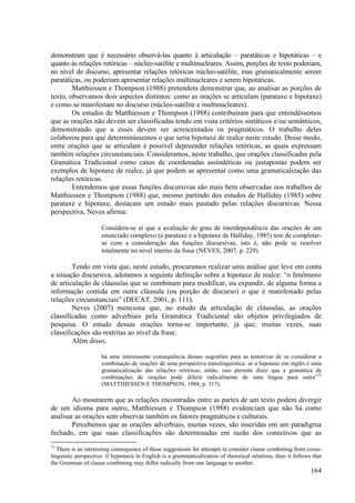 demonstram que é necessário observá-las quanto à articulação – paratáticas e hipotáticas – e
quanto às relações retóricas – núcleo-satélite e multinucleares. Assim, porções de texto poderiam,
no nível do discurso, apresentar relações retóricas núcleo-satélite, mas gramaticalmente serem
paratáticas, ou poderiam apresentar relações multinucleares e serem hipotáticas.
        Matthiessen e Thompson (1988) pretendem demonstrar que, ao analisar as porções de
texto, observamos dois aspectos distintos: como as orações se articulam (parataxe e hipotaxe)
e como se manifestam no discurso (núcleo-satélite e multinucleares).
        Os estudos de Matthiessen e Thompson (1988) contribuíram para que entendêssemos
que as orações não devem ser classificadas tendo em vista critérios sintáticos e/ou semânticos,
demonstrando que a esses devem ser acrescentados os pragmáticos. O trabalho deles
colaborou para que determinássemos o que seria hipotaxe de realce neste estudo. Desse modo,
entre orações que se articulam é possível depreender relações retóricas, as quais expressam
também relações circunstanciais. Consideramos, neste trabalho, que orações classificadas pela
Gramática Tradicional como casos de coordenadas assindéticas ou justapostas podem ser
exemplos de hipotaxe de realce, já que podem se apresentar como uma gramaticalização das
relações retóricas.
        Entendemos que essas funções discursivas são mais bem observadas nos trabalhos de
Matthiessen e Thompson (1988) que, mesmo partindo dos estudos de Halliday (1985) sobre
parataxe e hipotaxe, destacam um estudo mais pautado pelas relações discursivas. Nessa
perspectiva, Neves afirma:

                     Considera-se aí que a avaliação do grau de interdependência das orações de um
                     enunciado complexo (a parataxe e a hipotaxe de Halliday, 1985) tem de completar-
                     se com a consideração das funções discursivas, isto é, não pode se resolver
                     totalmente no nível interno da frase (NEVES, 2007, p. 229).

        Tendo em vista que, neste estudo, procuramos realizar uma análise que leve em conta
a situação discursiva, adotamos a seguinte definição sobre a hipotaxe de realce: “o fenômeno
de articulação de cláusulas que se combinam para modificar, ou expandir, de alguma forma a
informação contida em outra cláusula (ou porção de discurso) o que é manifestado pelas
relações circunstanciais” (DECAT, 2001, p. 111).
        Neves (2007) menciona que, no estudo da articulação de cláusulas, as orações
classificadas como adverbiais pela Gramática Tradicional são objetos privilegiados de
pesquisa. O estudo dessas orações torna-se importante, já que, muitas vezes, suas
classificações são restritas ao nível da frase.
        Além disso,

                     há uma interessante consequência dessas sugestões para as tentativas de se considerar a
                     combinação de orações de uma perspectiva translinguística: se a hipotaxe em inglês é uma
                     gramaticalização das relações retóricas, então, isso permite dizer que a gramática de
                     combinações de orações pode diferir radicalmente de uma língua para outra”75
                     (MATTHIESSEN E THOMPSON, 1988, p. 317).

        Ao mostrarem que as relações encontradas entre as partes de um texto podem divergir
de um idioma para outro, Matthiessen e Thompson (1988) evidenciam que não há como
analisar as orações sem observar também os fatores pragmáticos e culturais.
        Percebemos que as orações adverbiais, muitas vezes, são inseridas em um paradigma
fechado, em que suas classificações são determinadas em razão dos conectivos que as
75
   There is an interesting consequence of these suggestions for attempts to consider clause combining from cross-
linguistic perspective: if hypotaxis in English is a grammaticalization of rhetorical relations, then it follows that
the Grammar of clause combining may differ radically from one language to another.
                                                                                                                164
 