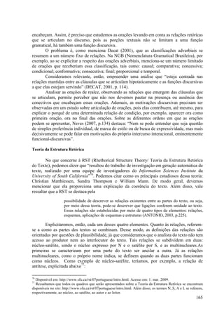 encabeçam. Assim, é preciso que estudemos as orações levando em conta as relações retóricas
que se articulam no discurso, pois as porções textuais não se limitam a uma função
gramatical, há também uma função discursiva.
        O problema é, como menciona Decat (2001), que as classificações adverbiais se
resumem a um número fixo de relações. Na NGB (Nomenclatura Gramatical Brasileira), por
exemplo, ao se explicitar a respeito das orações adverbiais, menciona-se um número limitado
de orações que receberiam essa classificação, tais como: causal; comparativa; concessiva;
condicional; conformativa; consecutiva; final; proporcional e temporal.
        Consideramos relevante, então, empreender uma análise que “esteja centrada nas
relações mantidas entre as cláusulas que se articulam hipotaticamente e as funções discursivas
a que elas estejam servindo” (DECAT, 2001, p. 114).
        Analisar as orações de realce, observando as relações que emergem das cláusulas que
se articulam, permite perceber que não nos devemos pautar na presença ou ausência dos
conectivos que encabeçam essas orações. Ademais, as motivações discursivas precisam ser
observadas em um estudo sobre articulação de orações, pois elas contribuem, até mesmo, para
explicar o porquê de uma determinada relação de condição, por exemplo, aparecer ora como
primeira oração, ora no final das orações. Sobre as diferentes ordens em que as orações
podem se apresentar, Neves (2007, p.134) destaca: “Nem se pode entender que seja questão
de simples preferência individual, de marca de estilo ou de busca de expressividade, mas mais
decisivamente se pode falar em motivações do próprio intercurso interacional, eminentemente
funcional-discursivas”.

Teoria da Estrutura Retórica

        No que concerne à RST (Rhethorical Structure Theory/ Teoria da Estrutura Retórica
do Texto), podemos dizer que “resultou do trabalho de investigação em geração automática de
texto, realizado por uma equipe de investigadores do Information Sciences Institute da
University of South California”76. Podemos citar como os principais estudiosos dessa teoria:
Christian Matthiessen, Sandra Thompson e William Mann. De modo geral, devemos
mencionar que ela proporciona uma explicação da coerência do texto. Além disso, vale
ressaltar que a RST se destaca pela

                     possibilidade de descrever as relações existentes entre as partes do texto, ou seja,
                     por meio dessa teoria, pode-se descrever que ligações conferem unidade ao texto.
                     Essas relações são estabelecidas por meio de quatro tipos de elementos: relações,
                     esquemas, aplicações de esquemas e estruturas (ANTONIO, 2003, p.225).

        Explicitaremos, então, cada um desses quatro elementos. Quanto às relações, referem-
se a como as partes dos textos se combinam. Desse modo, as definições das relações são
orientadas por questões de plausibilidade, já que consideramos que o analista do texto não tem
acesso ao produtor nem ao interlocutor do texto. Tais relações se subdividem em duas:
núcleo-satélite, sendo o núcleo expresso por N e o satélite por S, e as multinucleares.As
primeiras se caracterizam por uma parte do texto ser ancilar a outra. Já as relações
multinucleares, como o próprio nome indica, se definem quando as duas partes funcionam
como núcleos. Como exemplo de núcleo-satélite, teríamos, por exemplo, a relação de
antítese, explicitada abaixo77:

76
  Disponível em: http://www.sfu.ca/rst/07portuguese/intro.html. Acesso em: 1. mar. 2009.
77
  Ressaltamos que todos os quadros que serão apresentados sobre a Teoria da Estrutura Retórica se encontram
disponíveis no site: http://www.sfu.ca/rst/07portuguese/intro.html. Além disso, os termos N, S, A e L se referem,
respectivamente, ao núcleo, ao satélite, ao autor e ao leitor.
                                                                                                            165
 