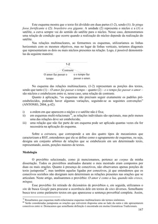 Este esquema mostra que o texto foi dividido em duas partes (1-2), sendo (1): Se pinga
fosse fortificante e (2): brasileiro era gigante. A unidade (2) representa o núcleo e a (1) o
satélite, a curva sempre vai do sentido do satélite para o núcleo. Nesse caso, demonstramos
uma relação de condição que ocorre quando a realização do núcleo depende da realização do
satélite.
        Nas relações multinucleares, ao formarmos os esquemas, utilizaríamos as linhas
horizontais com os mesmos objetivos, mas no lugar de linhas verticais, teríamos diagonais
que representariam os dois ou mais núcleos presentes na relação. Logo, é possível demonstrá-
las da seguinte maneira:


                                      1-2

                                 Contraste
                  O amor faz passar o      e o tempo faz
                   tempo                   passar o amor.

       No esquema das relações multinucleares, (1-2) representam as porções dos textos,
sendo que tanto (1) – O amor faz passar o tempo – quanto (2) – e o tempo faz passar o amor –
são núcleos e estabelecem entre si, nesse caso, uma relação de contraste.
       Quanto à aplicação, “os esquemas não precisam seguir exatamente os padrões pré-
estabelecidos, podendo haver algumas variações, seguindo-se as seguintes convenções”
(ANTONIO, 2004, p.42):

i)     a ordem em que aparecem o núcleo e o satélite não é fixa;
ii)    em esquemas multi-relacionais79, as relações individuais são opcionais, mas pelo menos
       uma das relações deve ser estabelecida;
iii)   uma relação que não faz parte de um esquema pode ser aplicada quantas vezes ela for
       necessária na aplicação do esquema.

       Sobre a estrutura, que corresponde a um dos quatro tipos de mecanismos que
caracterizam a RST, entendemos que ela se define como o agrupamento de esquemas, ou seja,
designa um conjunto arbóreo de relações que se estabelecem em um determinado texto,
representando, assim, porções maiores de textos.

Medologia

        O provérbio selecionado, como já mencionamos, pertence ao corpus da minha
dissertação. Todos os provérbios analisados durante o meu mestrado eram compostos por
duas ou mais orações. Quanto à presença de conectivos, não observamos apenas porções de
texto justapostas80, mas também aquelas ligadas por conectivos, já que entendemos que os
conectivos sozinhos não designam nem determinam as relações presentes nas orações que se
articulam. Neste artigo, analisaremos o provérbio: O amor é como a lua, quando não cresce,
míngua.
        Esse provérbio foi retirado de dicionários de provérbios e, em seguida, utilizamos o
site de busca Google para procurar a ocorrência dele em textos de sites diversos. Semelhante
busca teve como parâmetro textos em que aparecesse a sentença proverbial completa. Assim,
79
  Ressaltamos que esquemas multi-relacionaise esquemas multinucleares são termos sinônimos.
80
  Serão consideradas justapostas as orações que estiverem dispostas uma ao lado da outra e não apresentarem
conectivos entre si. Destacamos que semelhante definição é encontrada em muitas Gramáticas Tradicionais.
                                                                                                      167
 
