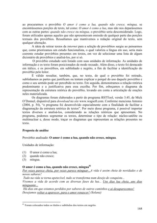 ao procurarmos o provérbio O amor é como a lua, quando não cresce, míngua, se
encontrássemos porções de texto, tal como: O amor é como a lua, mas não nos deparássemos
com as outras partes: quando não cresce ou míngua, o provérbio seria desconsiderado. Logo,
foram utilizados apenas aqueles que não apresentavam omissão de qualquer parte das porções
textuais dos provérbios. Ressaltamos que mantivemos a redação original do texto, sem
qualquer alteração.
        A ideia de retirar textos da internet para a seleção de provérbios surgiu ao pensarmos
que, como priorizamos um estudo funcionalista, o qual valoriza a língua em uso, seria mais
coerente estudar provérbios presentes em textos, em vez de selecionar uma lista de algum
dicionário de provérbios e analisá-los, por si só.
        O provérbio estudado será listado com suas unidades de informação. As unidades de
informação e os texto foram posicionados de modo recuado. Além disso, o texto foi destacado
em itálico, e os provérbios, em sublinhado e negrito, a fim de facilitar a identificação do
provérbio pelo leitor.
        É válido ressaltar, também, que, no texto, do qual o provérbio foi retirado,
sublinhamos as partes que justificam ou tentam explicar o porquê do uso daquele provérbio e
como o seu sentido pode ser percebido no texto. Em seguida, demonstramos a relação retórica
predominante e a justificativa para essa escolha. Por fim, esboçamos o diagrama da
representação da estrutura retórica do provérbio, levando em conta a articulação de orações
neles materializada.
        Os diagramas foram elaborados a partir do programa RSTTool, versão 3.45, de Mick
O’Donnel, disponível para download no site www.wagsoft.com. Conforme menciona Antonio
(2004, p. 54), “o programa foi desenvolvido especialmente com a finalidade de facilitar a
diagramação da estrutura retórica de textos”. Por meio desse programa, é possível importar
textos diversos e analisá-los, considerando as relações retóricas que apresentam. No
programa, podemos segmentar os textos, determinar o tipo de relação: núcleo-satélite ou
multinuclear e, desse modo, traçar os diagramas que representam as relações presentes no
texto.

Proposta de análise

Provérbio analisado: O amor é como a lua, quando não cresce, míngua.

Unidades de informação:

(1)      O amor é como a lua;
(2)      quando não cresce;
(3)      míngua.

O amor é como a lua, quando não cresce, míngua81
Por vezes parece cheia, por vezes parece minguar...A vida é assim cheia de novidades e de
novos sabores!
 Tudo na vida se torna apetecível, tudo se transforma num desejo de conquista...
Vivemos a vida de acordo com as diversas fases da lua... Uns dias lua cheia...uns dias
minguante...
Há dias em que estamos perdidos por sabores de outros caminhos e ai desaparecemos!
Desejamos voltar a aparecer, para o amor renascer! (Solana)


81
     Foram colocados todos os títulos e subtítulos dos textos em negrito.
                                                                                          168
 