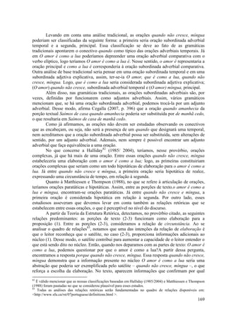 Levando em conta uma análise tradicional, as orações quando não cresce, míngua
poderiam ser classificadas da seguinte forma: a primeira seria oração subordinada adverbial
temporal e a segunda, principal. Essa classificação se deve ao fato de as gramáticas
tradicionais apontarem o conectivo quando como típico das orações adverbiais temporais. Já
em O amor é como a lua poderíamos depreender uma oração adverbial comparativa com o
verbo elíptico, logo teríamos O amor é como a lua é. Nesse sentido, o amor é representaria a
oração principal e como a lua é corresponderia à oração subordinada adverbial comparativa.
Outra análise de base tradicional seria pensar em uma oração subordinada temporal e em uma
subordinada adjetiva explicativa, assim, ter-se-ia O amor, que é como a lua, quando não
cresce, míngua. Logo, que é como a lua seria considerada subordinada adjetiva explicativa;
(O amor) quando não cresce, subordinada adverbial temporal e (O amor) míngua, principal.
        Além disso, nas gramáticas tradicionais, as orações subordinadas adverbiais são, por
vezes, definidas por funcionarem como adjuntos adverbiais. Assim, vários gramáticos
mencionam que, se há uma oração subordinada adverbial, podemos trocá-la por um adjunto
adverbial. Desse modo, afirma Cegalla (2007, p. 396) que a oração quando amanhecia da
porção textual Saímos de casa quando amanhecia poderia ser substituída por de manhã cedo,
o que resultaria em Saímos de casa de manhã cedo.
        Como já afirmamos, as orações não devem ser estudadas observando os conectivos
que as encabeçam, ou seja, não será a presença de um quando que designará uma temporal,
nem acreditamos que a oração subordinada adverbial possa ser substituída, sem alterações de
sentido, por um adjunto adverbial. Ademais, nem sempre é possível encontrar um adjunto
adverbial que faça equivalência a uma oração.
        No que concerne a Halliday82 (1985/ 2004), teríamos, nesse provérbio, orações
complexas, já que há mais de uma oração. Entre essas orações quando não cresce, míngua
estabeleceria uma elaboração com o amor é como a lua; logo, as primeiras constituiriam
orações complexas que seriam como um todo hipotáticas de elaboração para o amor é como a
lua. Já entre quando não cresce e míngua, a primeira oração seria hipotática de realce,
expressando uma circunstância de tempo, em relação à segunda.
        Quanto à Matthiessen e Thompson (1988), no que se refere à articulação de orações,
teríamos orações paratáticas e hipotáticas. Assim, entre as porções de texto,o amor é como a
lua e míngua, encontram-se orações paratáticas. Já entre quando não cresce e míngua, a
primeira oração é considerada hipotática em relação à segunda. Por outro lado, esses
estudiosos asseveram que devemos levar em conta também as relações retóricas que se
estabelecem entre essas orações, o que é perceptível no nível do discurso.
        A partir da Teoria da Estrutura Retórica, detectamos, no provérbio citado, as seguintes
relações predominantes: as porções de texto (2-3) funcionam como elaboração para a
proposição (1). Entre as porções (2-3), consideramos a relação de circunstância. Ao se
analisar o quadro de relações83, notamos que uma das intenções da relação de elaboração é
que o leitor reconheça que o satélite, no caso (2-3), proporciona informações adicionais ao
núcleo (1). Desse modo, o satélite contribui para aumentar a capacidade de o leitor entender o
que está sendo dito no núcleo. Então, quando nos deparamos com as partes de texto: O amor é
como a lua, podemos questionar por que o amor é como a lua?A partir dessa pergunta,
encontramos a resposta porque quando não cresce, míngua. Essa resposta quando não cresce,
míngua demonstra que a informação presente no núcleo O amor é como a lua seria uma
abstração que poderia ser exemplificada pelo satélite – quando não cresce, míngua –, o que
reforça a escolha da elaboração. No texto, aparecem informações que confirmam por qual
82
   É válido mencionar que as nossas classificações baseadas em Halliday (1985/2004) e Matthiessen e Thompson
(1988) foram pautadas no que se considerou plausível para esses estudos.
83
    Todas as análises das relações retóricas serão fundamentadas no quadro de relações disponíveis em:
<http://www.sfu.ca/rst/07portuguese/definitions.html >.
                                                                                                       169
 