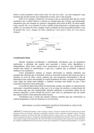 motivo o autor considera o amor como a lua: Uns dias lua cheia... uns dias minguante e que
mostram que ele não resume essa comparação ao amor, mas à vida em geral.
        Entre (2-3), emerge a relação de circunstância que se caracteriza pelo fato de o leitor
reconhecer que o satélite fornece o contexto ou situação para que o núcleo seja interpretado,
salientamos que essa situação ou contexto é designado, pela teoria da RST, de forma ampla.
Logo, quando não cresce (porção 2) seria o satélite, já que forneceria a situação para o amor
acabar, ou, nos termos do texto, minguar. Entre as porções de texto que podem justificar o uso
de quando não cresce, míngua, no texto, citamos por vezes parece cheia, por vezes parece
minguar.


                           1-3             Elaboração


                     O amor é como a                                 2-3
                     lua,                          Circunstância

                                        quando não                 míngua.
                                        cresce,


Considerações finais

        Quando estudamos coordenação e subordinação, percebemos que, em gramáticas
tradicionais, a definição das orações está associada a termos como dependência e
independência. Além disso, muitas vezes, priorizamos os conectivos que encabeçam as
orações para definir as classificações, o que leva a análises que se prendem a aspectos
sintáticos e/ou semânticos.
        Como pretendemos analisar as orações observando as relações implícitas que
emergem das cláusulas que se articulam, tornou-se necessário procurar uma teoria que não se
limitasse ao nível da frase. Assim, optamos por uma perspectiva funcionalista a fim de
determinar como seriam conceituadas as orações hipotáticas de realce, as quais se configuram
como objeto de estudo deste trabalho, e, também, encontrar uma análise em que o fator
contextual e discursivo fosse priorizado.
        A escolha do gênero proverbial foi interessante, porque esse gênero se caracteriza por
representar a experiência popular; então, por si só, já exige um contexto, o conhecimento de
uma cultura para que seja compreendido. Quando analisamos os provérbios dentro de um
contexto específico, o texto retirado da internet, mais uma vez, percebemos que um estudo
das orações restrito à frase apresenta muitas lacunas.
        Acreditamos que o estudo das relações retóricas contribui para que valorizemoa os
critérios pragmáticos e não nos limitemos ao nível da frase.


              PROVERBIAL CLAUSES COMBINING VIEWED BY RHETHORICAL STRUCTURE
                                      THEORY

ABSTRACT: Traditional Grammar, when it analyzes clauses, it doesn’t consider the level of discourse in which
portions of texts are inserted, referring to sometimes syntactic criteria, sometimes semantic criteria. Trying to
highlight an analysis of clauses that take the implicit processes into account, we intend to verify how a study
about articulation of clauses, looking into enhancing hypotaxis and Rhethorical Structure Theory can contribute
to the analysis of proverbs proposed to this work. We believe in the hypothesis that connectives cannot determine
the relations established between the portions of the texts by themselves. On theoretical foundations, we will use

                                                                                                             170
 