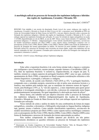 A morfologia sufixal no processo de formação dos topônimos indígenas e híbridos
             das regiões de Aquidauana, Corumbá e Miranda–MS

                                                                       Lucimara Alves da C. COSTA84


RESUMO: Este trabalho é um recorte da dissertação Estudo lexical dos nomes indígenas das regiões de
Aquidauana, Corumbá e Miranda no Estado de Mato Grosso do Sul: a toponímia rural, defendida no PPG em
Letras da Universidade Federal de Mato Grosso do Sul/CPTL e tem por objetivo discorrer sobre o processo de
formação dos topônimos indígenas e híbridos das regiões de Aquidauana, Corumbá e Miranda no M. S., com
enfoque especial nos topônimos formados por sufixação. O corpus foi retirado de mapas cartográficos na escala
1:125.000, disponibilizados no site do IBGE, no ano de 2007. Desse corpus foram retirados 131 topônimos, 100
puramente indígenas e 31 híbridos - indígena/português. Como método classificatório toponímico, servimo-nos
do modelo taxionômico proposto por Dick (1990) e como suporte teórico morfológico contamos com os
pressupostos de Rio-Torto (1998), Basílio (2000), Costa (2002) e Basílio (2009) como forma de fundamentar o
processo de formação dos termos apresentados na análise. No decorrer de nosso trabalho verificamos que a
derivação sufixal foi o processo de formação mais recorrente em nossos dados, sendo estes topônimos em sua
maioria originados do tupi e do guarani e formados pelo acréscimo de sufixos do Português com indicação de
aumentativo, diminutivo e coletivo.

PALAVRAS - CHAVE: Léxico; Morfologia sufixal; Topônimos indígenas.



Introdução

        Falar sobre a toponímia brasileira é de certa forma retratar toda a riqueza e contrastes
que configuram o povo brasileiro, mesmo porque, segundo Antunes e Carvalhinhos (2007, p.
01), falar da toponímia brasileira “é remeter-se, inapelavelmente, às origens do país. É,
também, remeter-se a alguns aspectos do português brasileiro (PB)”, uma vez que, conforme
apontamentos de Dick (1990), a toponímia no Brasil comporta considerações referentes a três
estratos linguísticos: o português, o africano e o indígena.
        Nesse sentido, de acordo com Dietrich e Noll (2010, p. 07), “o português brasileiro,
comparado com a variedade europeia, caracteriza-se não só pelos seus arcaísmos lexicais e a
fonética, mas também pela tradição tupi, que se manifesta em inúmeros nomes de lugares”.
Assim, para Rodrigues (1951, p. 3), “um dos aspectos [...] mais importantes para quem quiser
se dedicar à investigação etimológica é, sem dúvida, o processo de composição nesta língua
predominantemente incorporante. De igual importância é a derivação por meio de afixos”.
        Dessa forma, este trabalho tem por objetivo discorrer sobre o processo de formação
dos topônimos indígenas e híbridos (indígena/português) das regiões de Aquidauana,
Corumbá e Miranda no Estado de Mato Grosso do Sul, com enfoque especial aos topônimos
formados por sufixação.
        Nosso método de coleta e análise de dados foi uma combinatória de leitura de mapas
cartográficos, consultas a dicionários e bibliografia relacionada às línguas/famílias indígenas
tupi, guarani, terena e kadiwéu. Como método classificatório toponímico, servimo-nos do
modelo taxionômico proposto por Dick (1990) e como suporte teórico morfológico contamos
com os pressupostos de Rio-Torto (1998), Basílio (2000), Costa (2002) e Basílio (2009) como
forma de fundamentar o processo de formação dos termos apresentados na análise.
        Para melhor compreensão do trabalho optamos por dividi-lo em três partes:
primeiramente abordamos as questões referentes ao processo de formação dos topônimos

84
  Doutoranda em Estudos Linguísticos da Universidade Estadual Paulista “Júlio de Mesquita Filho” –
UNESP/IBILCE- São José do Rio Preto- SP- Brasil. Lucimara.costa@hotmail.com.

                                                                                                        172
 