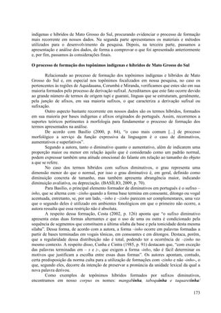 indígenas e híbridos de Mato Grosso do Sul, procurando evidenciar o processo de formação
mais recorrente em nossos dados. Na segunda parte apresentamos os materiais e métodos
utilizados para o desenvolvimento da pesquisa. Depois, na terceira parte, passamos a
apresentação e análise dos dados, de forma a comprovar o que foi apresentado anteriormente
e, por fim, passamos às considerações finais.

O processo de formação dos topônimos indígenas e híbridos de Mato Grosso do Sul

        Relacionado ao processo de formação dos topônimos indígenas e híbridos de Mato
Grosso do Sul e, em especial nos topônimos focalizados em nossa pesquisa, no caso os
pertencentes às regiões de Aquidauana, Corumbá e Miranda, verificamos que estes são em sua
maioria formados pelo processo de derivação sufixal. Acreditamos que este fato ocorre devido
ao grande número de termos de origem tupi e guarani, línguas que se estruturam, geralmente,
pela junção de afixos, em sua maioria sufixos, o que caracteriza a derivação sufixal ou
sufixação.
        Outro aspecto bastante recorrente em nossos dados são os termos híbridos, formados
em sua maioria por bases indígenas e afixos originados do português. Assim, recorremos a
suportes teóricos pertinentes à morfologia para fundamentar o processo de formação dos
termos apresentados na análise.
        De acordo com Basílio (2000, p. 84), “o caso mais comum [...] de processo
morfológico a serviço da função expressiva da linguagem é o caso de diminutivos,
aumentativos e superlativos”.
        Segundo a autora, tanto o diminutivo quanto o aumentativo, além de indicarem uma
proporção maior ou menor em relação àquilo que é considerado como um padrão normal,
podem expressar também uma atitude emocional do falante em relação ao tamanho do objeto
a que se refere.
        No caso dos termos híbridos com sufixos diminutivos, o grau representa uma
dimensão menor do que o normal, por isso o grau diminutivo é, em geral, definido como
diminuição concreta de tamanho, mas também apresenta abrangência maior, indicando
diminuição avaliativa, ou depreciação. (BASÍLIO, 2009, p. 70).
        Para Basílio, o principal elemento formador de diminutivos em português é o sufixo –
inho, que se alterna com –zinho quando a forma base termina em consoante, ditongo ou vogal
acentuada, entretanto, se, por um lado, –inho e –zinho parecem ser complementares, uma vez
que o segundo deles é utilizado em ambientes fonológicos em que o primeiro não ocorre, a
autora ressalta que essa restrição não é absoluta.
        A respeito dessa formação, Costa (2002, p. 126) aponta que “o sufixo diminutivo
apresenta estas duas formas alternantes e que o uso de uma ou outra é condicionado pela
sequência de segmentos que constituem a última sílaba da base e pela tonicidade desta mesma
sílaba”. Dessa forma, de acordo com a autora, a forma –inho ocorre em palavras formadas a
partir de bases terminadas em vogais tônicas, em consoantes e em ditongos. Destaca, porém,
que a regularidade dessa distribuição não é total, podendo ter a ocorrência de –zinho no
mesmo contexto. A respeito disso, Cunha e Cintra (1985, p. 91) destacam que, “com exceção
das palavras terminadas em – s e z-, que exigem a forma -inho, não é fácil determinar os
motivos que justificam a escolha entre essas duas formas”. Os autores apontam, contudo,
certa predisposição da norma culta para a utilização de formações com -zinho e não -inho-, o
que, segundo eles, decorre da intenção de preservar a pronúncia da unidade lexical da qual a
nova palavra derivou.
        Como exemplos de topônimos híbridos formados por sufixos diminutivos,
encontramos em nosso corpus os nomes: mangabinha, taboquinha e taquaretinha/

                                                                                        173
 